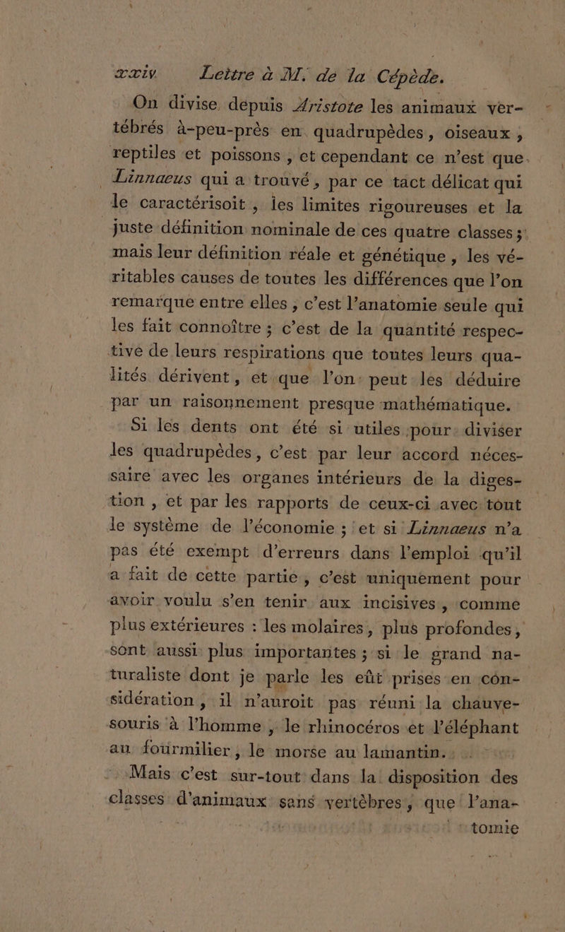 On divise. depuis Aristote les animaux ver- tébrés à-peu-près en. quadrupèdes, oiseaux , reptiles et poissons , et cependant ce n’est que. _ Linnaeus qui a trouvé, par ce tact délicat qui le caractérisoit , les limites rigoureuses et la juste définition nie de ces quatre classes ;: mais leur définition réale et génétique , les vé- ritables causes de toutes les différences que l’on remarque entre elles , c’est l’anatomie seule qui les fait connoître ; c’est de la quantité respec- tive de leurs respirations que toutes leurs qua- dités dérivent, et. ‘que l’on: peut les déduire par un raisonnement presque mathématique. Si les dents ont été si utiles ‘pour: diviser les quadrupèdes, c’est par leur accord néces- saire avec les organes intérieurs de la diges- tion , et par les rapports de ceux-ci avec: tout le système de l’économie ; et si Linnaeus n’a pas été exempt d'erreurs dans l'emploi qu’il a fait dé cette partie , c’est mhiquément pour avoir voulu s’en tenir aux incisives, comme plus extérieures : les molaires, plus profondes, sont aussi plus importantes ; si le grand na- turaliste dont je parle les eût prises en côn- sidération , il n’auroit pas réuni la chauve- souris à l’homme , le rhinocéroset l'éléphant au foürmilier , , le morse au lamantin. Mais c'est sur-tout dans la disposition des classes d'animaux sans vertèbres, que lana- | . 1tomie