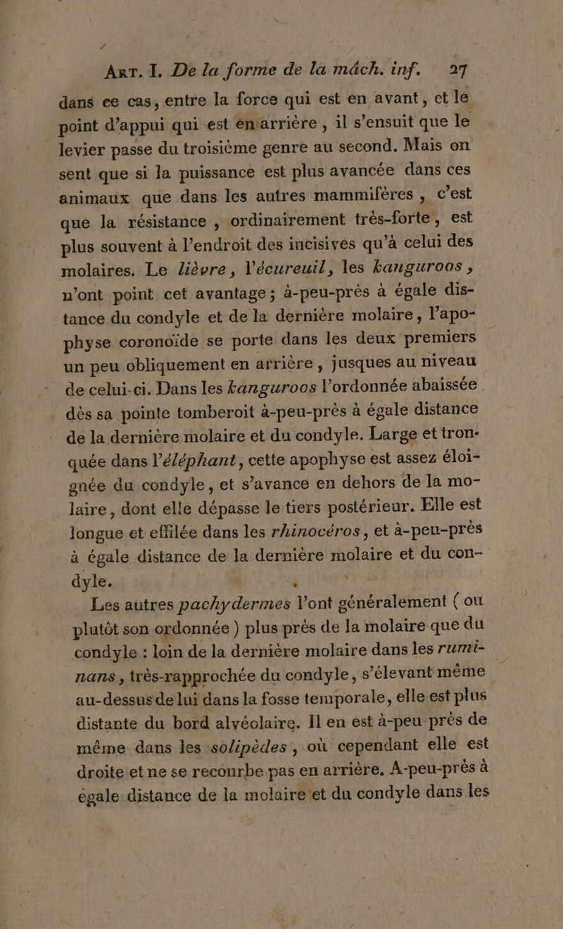 y ; | | ART. 1. De la forme de la m&amp;ch. inf. 27 dans ce cas, entre la force qui est en avant, ct le point d’ appui qui est émarrière , il s’ensuit que le levier passe du troisième genre au second. Mais on sent que si la puissance est plus avancée dans ces animaux que dans les autres mammifères , c’est que la résistance , ordinairement très-forte, est plus souvent à l’endroit des incisives qu'à celui des molaires. Le lièvre, l’écureuil, les banguroos , n’ont point cet avantage; à-peu-près à égale dis- tance du condyle et de la dernière molaire, l’apo- physe coronoïde se porte dans les deux premiers un peu obliquement en arrière, jusques au niveau de celui-ci. Dans les tanguroos l’ordonnée abaissée dés sa pointe tomberoit à-peu-près à égale distance de la dernière molaire et du condyle. Large et tron- quée dans l'éléphant, cette apophyse est assez éloi- gnée du condyle, et s’avance en dehors de la mo- ue dont elle dépasse le tiers postérieur. Elle est Luaut et effilée dans les rhinocéros, et à-peu-près à égale distance de la dernière molaire et 1 con- dyle. L ; Les autres pachydermes Vont généralement (ou plutôt son ordonnée ) plus près de la molaire que du condyle : loin de la dernière molaire dans les rumi- nans., très-rapprochée du condyle, s ’élevant même | au-dessus de lui dans la fosse temporale, elle.est plus distante du bord alvéolaire. Il en est à-peu près de même dans les so/ipèdes , où cependant elle est droite et ne se reconrbe pas en arriére. A-peu-prés à égale distance de la molaire et du condyle dans les