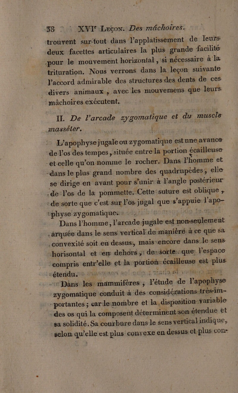 trouvent sur-tout dans lV’'applatissement de leurs: deux facettes articulaires la plus grande facilité _.pour le mouvement horizontal , si nécessaire à la trituration. Nous verrons dans la leçon: suivante Vaccord admirable des structures des dents de ces divers animaux ; avec les mouvemens que leurs mâchoires exécutent, | Il. De l’arcade zygomatique et du muscle amasséler. | L’apophyse jugale ou zygomatique estune,avance de l'os des tempes, située entre la portion écailleuse “et celle qu’on nomme le rocher: Dans l'homme et -dans le plus grand nombre des quadrupèdes, elle sé dirige en avant pour s'unir à l'angle postérieur -de Pos de la pommette. Cette ‘suture est oblique , : de sorte que c’est:sur l'os jugal que-s’appuie l’apo- *physe zygomatique:: + “h'ssmouyldo Is: Dans l’homme, l’arcade jugale’est non-seulement | :ârquée dans lesens vertical: de manièré à ce que sa _convexité soit en dessus:, maïisrencore dans: le sens “horisontal ‘et ‘em dehors ;: de-$orte::que: l'espace compris entr’elle et la portionr-écailleuse est plus ! SÉtéRLS S. CURMENON HE né Tata ti abs -:* Dans les mammifères ; l’étude de l’apophyse zygomatique conduit à des considérations très-im- + portantes ; car lenombre et la disposition-variable - des os qui la composent déterminentsonétendue el sa solidité. Sa courbure dans le sens verticakindique, selon qu’elle est plus convexe en dessus et-plus cons