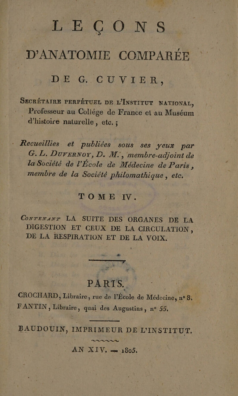 D'ANATOMIE COMPARÉE DE G CUVIHIER, SECRÉTAIRE PERPÉTUEL DE L'INSTITUT NATIONAL, _ Professeur au Collége de France el au Muséum | d'histoire naturelle, etc. ; - Recueillies et publiées sous ses yeux par G. L, Durernor, D. M, membre-adjoint de la Société de l’École de Médecine de Paris, membre de La Société Philomathique, eic. TOME IV. CoxrEemanr LA SUITE DES ORGANES DE LA DIGESTION ET CEUX DE LA CIRCULATION 4 DE LA RESPIRATION ET DE LA VOIX. vai . ' ù ÿ F à É À RT  CROCHARD ; Libraire , rue de l'École de Médeude n° 8. FANTIN du. quai des Augustins, n° 55, EC dout IMPRIMEUR DE L'INSTITUT. Le 1e “0 “0 9 AN XIV, = 1805.