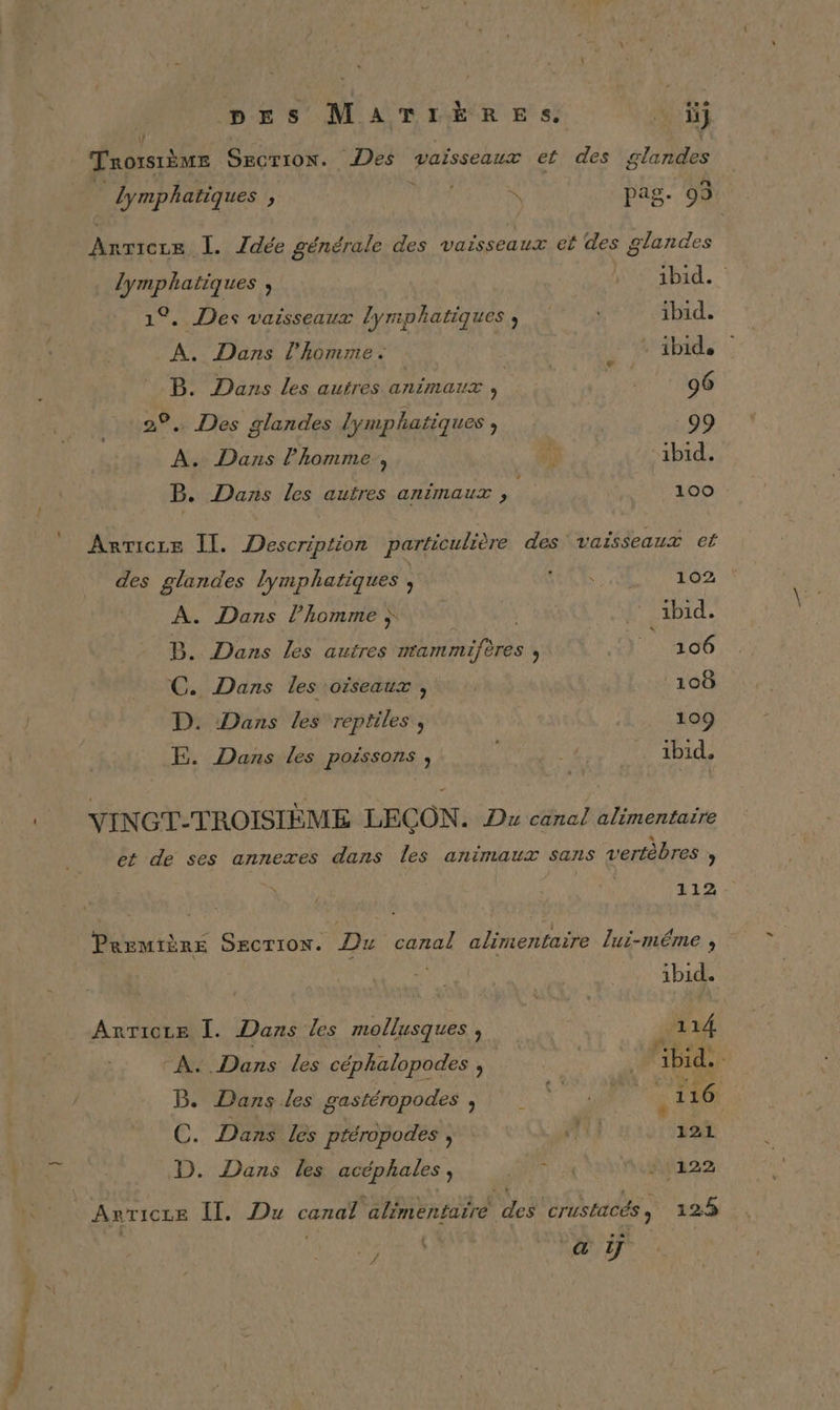 pes MATIÈRES. ci \/ Trorsième Secrion. Des vaisseaux et des Ét0rES lymphatiques , HIT 4 pag. 93 ter: I. Tdée générale des vaisseaux et des glandes lymphatiques , | Hé ibid. 1°. Des vaisseaux lymphatiques ; ibid. À. Dans l’homme. . ibid. B. Dans les autres animaux ’ 96 ®, Des glandes lymphatiques , 99 A. Dans l’homme, k ibid. B. Dans Les autres animaux , 100 Arricre Il. Description particulière des vaisseaux et des glandes lymphatiques , RE: 08 102 A. Dans l’homme à Abd. B. Dans les autres nrammifères , ) 106 C. Dans les oiseaux , | 108 D. Dans les reptiles, 109 E. Dans les poëssons » : ibid. YINGT-TROISIÈME LEÇON. Dw canal alimentaire et de ses annexes dans les animaux sans vertèbres » L12 : Première Section. Du canal alimentaire lui-même , ibid. _ Anrice Ï. Dans les mollusques à 114 A, (ne les céphalopodes : À ‘ibid. B. Dans les gastéropodes is NV NT 116 C. Dans les ptéropodes , ii de D. Dans les acéphales ; NUE * 1122 Avricze Il. Du canal alimentarre DA crushtcés 125 : : #5 CEA