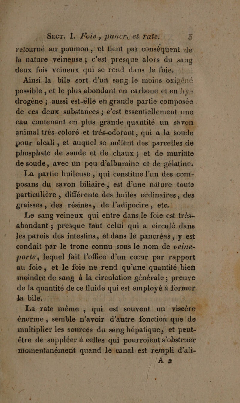 retourné au poumon, et tient par conséquent de la nature veineuse ; c’est presque alors du sang deux fois veineux qui se rend dans le foie, Aïnsi. la bile sort d’un sang lé moins oxigéné possible , et le plus abondant en carbone et en hÿ- drogène ; aussi est-elle en grande partie composée . de ces deux substances ; c’est essentiellement une eau contenant en plus grande quañtité un savon. animal très-coloré et trés-odotant , qui a la soude pour alcali, et auquel se mélent vo parcelles dé phosphate de soude et de chaux ; et de muriäte de soude, avec un peu d’albumine et de gélatine: La partie huileuse , qui constitue l’un des com- posans du savon biliaire, est d’une näture toute particulière ; différente des huiles ordinaires, des graisses , des résines, de l’adipocire , ete. : Le sang veineux qui entre dans de foie est très- abondant ; presque tout celui qui a circulé dans les parois des intestins, ét dans lé pancréas , y est conduit par le tronc connu sous le nom de veire- porte, lequel fait Voflice d’un cœur par rapport au foie, et le foie ne rend qu’une quantité bien moindre de sang à la circulation générale ; preuve de la quantité de ce fluide dre est em RAT à former. da: hilesu ete 1,1% c DER E La rate même &gt; qui est souvent un viscère énorme , semble n'avoir d’autre fonction que de multiplier les sources du sang hépatique ; et peut- être de suppléer à celles qui pourroiènt s’obstruer xiomentanément quand a canal ést rempli d’ali- /A 2