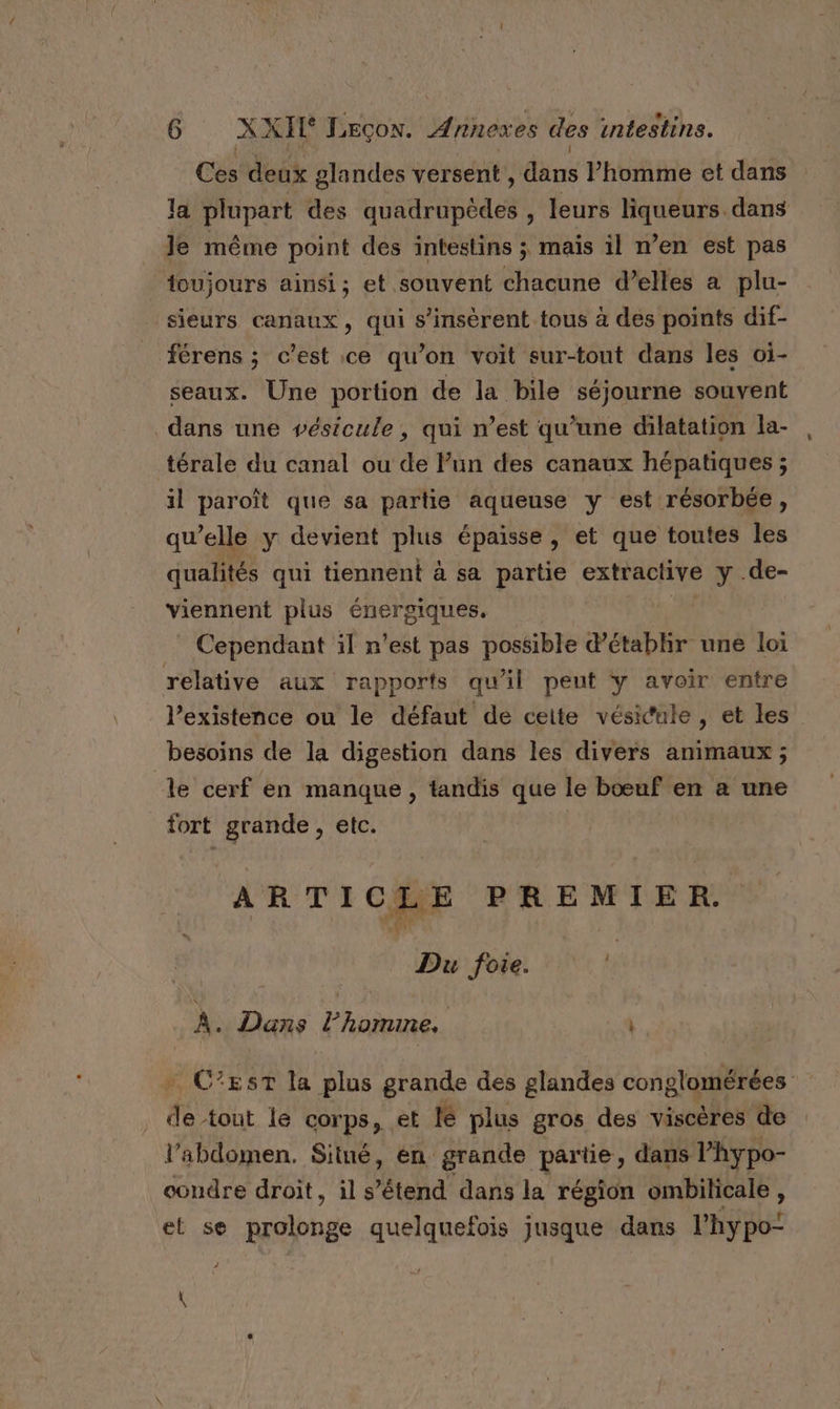 Ces deux glandes versent, dès Phomme et dans la plupart des DURE , leurs mer Li dans Je même point des intestins ; mais il n’en est pas toujours ainsi; et souvent chacune d’elles a plu- sieurs canaux, qui s’insèrent tous à des points dif- férens ; c’est ce qu’on voit sur-tout dans les oi- seaux. Une portion de la bile séjourne souvent dans une vpésicule, qui n’est qu’une dilatation la- térale du canal ou de Pun des canaux hépatiques ; il paroît que sa partie aqueuse y est résorbée, qu’elle y devient plus épaisse, et que toutes les qualités qui tiennent à sa partie extractive y .de- viennent plus énergiques. Cependant il n’est pas possible d'établir une loi relative aux rapports qu'il peut y avoir entre l'existence ou le défaut de ceite vésicule, et les besoins de la digestion dans les divers animaux ; ‘le cerf en manque, tandis que le bœuf en a une fort grande, etc. | ARTI CLE PREMIER. Du foie. À. Dans hit \ + C’est la plus grande des glandes conglomérées . de tout le corps, et lé plus gros des viscères de l'abdomen. Situé, én grande partie, dans Phypo- condre droit, ils étend dans la région ombilicale , et se Rues quelquefois jusque dans l'hy po: