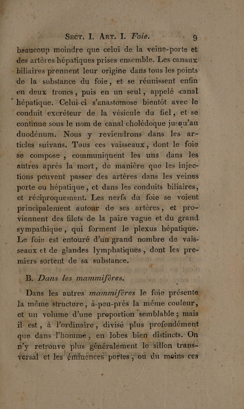 SECT, I, ART. I. Foie. FT A Ê | béaucoup moindre que celui de la veine- porte ‘et des artères hépatiques prises ensemble. Les canaux bihaires prennent leur origine dans tous les points en deux troncs, puis en un seul, appelé .canal hépatique. Celui-ci s’anastomose bientôt avec le conduit excréteur de la vésicule du fiel, et se continue sous le nom de canal cholédoque juceu ’an duodénum. Nous y reviendrons dans les ar- ticles suivans. Tous ces vaisseaux, dont le foie $e : compose , communiquent les uns dans les autres après la mort, de manière que les injec- tions peuvent passer ds artères dans les veines porte ou hépatique, et dans les conduits biliaires, et réciproquement. Les nerfs du foie se voient principalement autour de ses artères, et pro- viennent des filets de la paire vague et du grand sympathique , qui forment le plexus hépatique. Le foie est entouré d’un'grand nombre dé vais- seaux et de glandes lymphatiques, dont les Eté miers sortent de sa substance, | +8: Dans Les mammifères. | En Dans les autres mammifères le foie présenté la même Structure, à-peu-près la même couleur » et un volume Une preportion ‘semblable ; mais il est, à l’ordinaire, divisé plus profondément CNE ais l’homme, en lobes bien distincts. On n'y retrouve plus généralement le sillon trans-