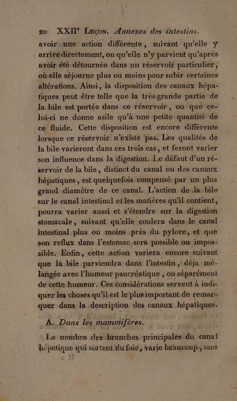 avoir «une action différente, suivant qu’elle Y arrivé directement, ou qu’elle n’y parvient qu'après avoir été détournée dans un réservoir particulier, où elle séjourne plus ou moins pour subir certaines altérations. Ainsi, la disposition des canaux hépa- tiques peut être telle que la très-grande partie de la bile est portée dans ce réservoir, ou que ce- | lui-ci ne donne asile qu’à une petite quantité de ce fluide. Cette disposition est encore différente _ lorsque ce réservoir n'existe pas. Les qualités de la bile varieront dans ces trois cas, et feront varier son influence dans la digestion. Le défaut d’un ré- servoir de la bile, distinct du canal ou des canaux hépatiques, est quelquefois compensé par un plus grand diamètre de ce canal. L'action de la bile sur le canal intestinal et les matières qul contient, pourra varier aussi et s'étendre sur la digestion stomacale, suivant qu’elle coulera dans le canal intestinal plus ou moins près du pylore, et que son reflux dans l’estomac,sera possiblé ou impos- sible. Enfin, cette action yariera encore suivant que la bile parviendra dans l'intestin , déja mé- langée avec l’humeur pancréatique , ou séparément de cette humeur. Ces considérations servent à indi- quer les choses qu’il est le‘ plusimportant dé remar+ quer dans la. deseriphon des canaux hépatiques : . À. Dans Le mammifères. Le nombre des branches priobidélal 4 FR hépatique qui sortent du foie, varie béaucoup; sans