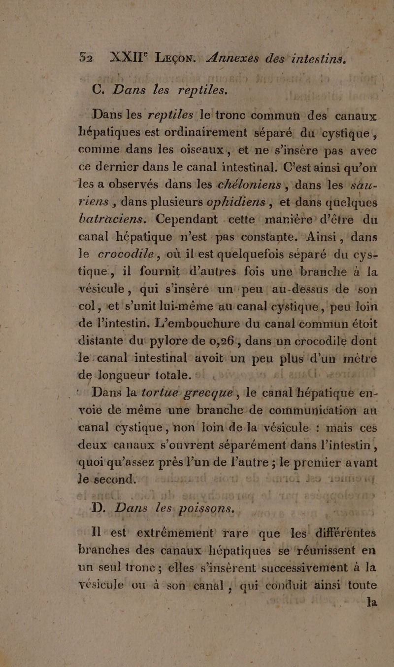 } C. pr) les reptiles. Dans les reptiles le tronc commun des canaux hépatiques est ordinairement séparé du cystique, comme dans les oïseaux,, et ne s’insère pas avec ce dernier dans le canal ati, C’est ainsi qu’on les a observés dans les chéloniens, dans les sau- riens , dans plusieurs ophidiens, w dans quelques batraciens. Cependant cette manière’ d’être du canal hépatique n’est pas constante. Ainsi, dans le crocodile, où il'est quelquefois séparé du cys- tique, il fournit d’autres fois une branche à la vésicule, qui s’insèré un peu au-dessus de son col, et s’unit luimême au canal cystique, peu loin de l’intestin. L’embouchure du canal commun étoit distante du: pylore de 0,26:, dans un crocodile dont Je :canal ‘intestinal avoit. un pen PEU ‘d'un métre de longueur totale. +! . #4, 280 Dans la tortue grecque, ‘le ve épétiqé en- voie de même une branche de communication au canal cystique, non loin dela vésicule : miais ces deux canaux s'ouvrent séparément dans l'intestin , ‘quoi qu’assez près lun de PAT le premier avant le second. (Aug eù 101 Jo ‘asie D. Dans les poissons. Il est extrêmement rare que tel différentes branches des canaux hépatiques se ‘réunissent en un seul tronc ; élles s’insérent successivement à la vésicule ou à son canal , qui conduit ainsi toute la