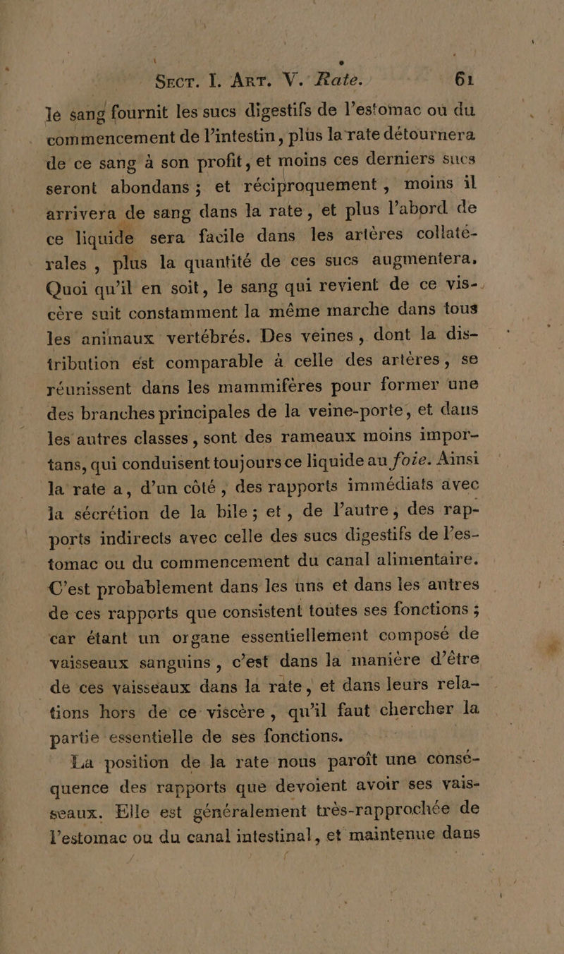 le sang É fournit les sucs digestifs de l’estomac où du commencement de l’intestin, plus la rate détournera de ce sang à son profit, et moins ces derniers sucs seront abondans ; et réciproquement, moins il arrivera de sang dans la rate, et plus l’abord de ce JTiquide sera facile dans qe artères collate- rales , plus la quantité de ces sucs augmentera, Quoi qu’il en soit, le sang qui revient de ce vis- cère suit constamment la même marche dans tous les animaux vertébrés. Des veines, dont la dis- tribution est comparable à celle des artères, se réunissent dans les mammifères pour former une des branches principales de la veine-porte, et dans les autres classes , sont des rameaux moins impor- tans, qui conduisent toujours ce liquide au foie. Ainsi la rate a, d’un côté , des rapports immédiats avec la sécrétion de la bile; et, de l’autre, des rap- ports indirects avec celle des sucs digestifs de l’es- tomac ou du commencement du canal alimentaire. C’est probablement dans les uns et dans les autres de ces rapports que consistent toutes ses fonctions ; car étant un organe essentiellement composé de tions hors de ce viscère, qu’il faut chercher la partie essentielle de ses fonctions. La position de la rate nous paroït une consé- quence des rapports que devoient avoir ses vais- seaux. Elle est généralement très-rapprochée de /