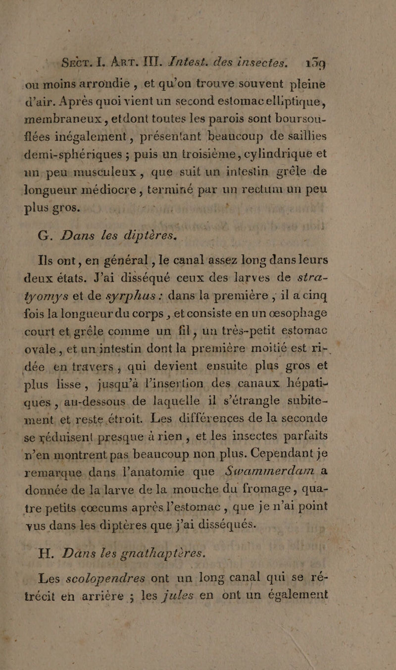 où moins arrondie , et qu’on trouve souvent pleine d’air. Après quoi vient un second estomacelliptique, membraneux , etdont toutes les parois sont boursou- flées inégalement, présentant beaucoup de saillies demi-sphériques ; puis un troisième, cylindrique et un-peu musculeux, que suit un intestin grêle de Jongueur médiocre , terminé par un rectum un peu Li plus gros. AGE NÉE G. Dans les dip tères. ÿ Ils ont, en général , le canal assez long dans leurs deux états. J'ai disséqué ceux des larves de stra- tyomys et de syrphus : dans la première ; il a cinq fois la longueur du corps , et consiste en un œsophage court et grêle comme un fil, un très-petit estomac ovale , et un:ntestin dont la première moitié est ri- dée en travers, qui devient ensuite plus gros et plus lisse, jusqu’à l'insertion des canaux hépati- ques , au-dessous de laquelle il s’étrangle subite- ment et reste étroit. Les différences de la seconde se réduisent presque à rien, et les insectes parfaits n’en montrent pas beaucoup non plus. Cependant je remarque dans l'anatomie que Swarmmerdarr a donnée de lalarve de la mouche du fromage, qua- tre petits cœcums après l’estomac , que je n'ai point vus dans les diptères que j'ai disséqués. | H. Dans les gnathaptères. Les scolopendres ont un long canal qui se ré- _trécit en arrière ; les jules en ont un également