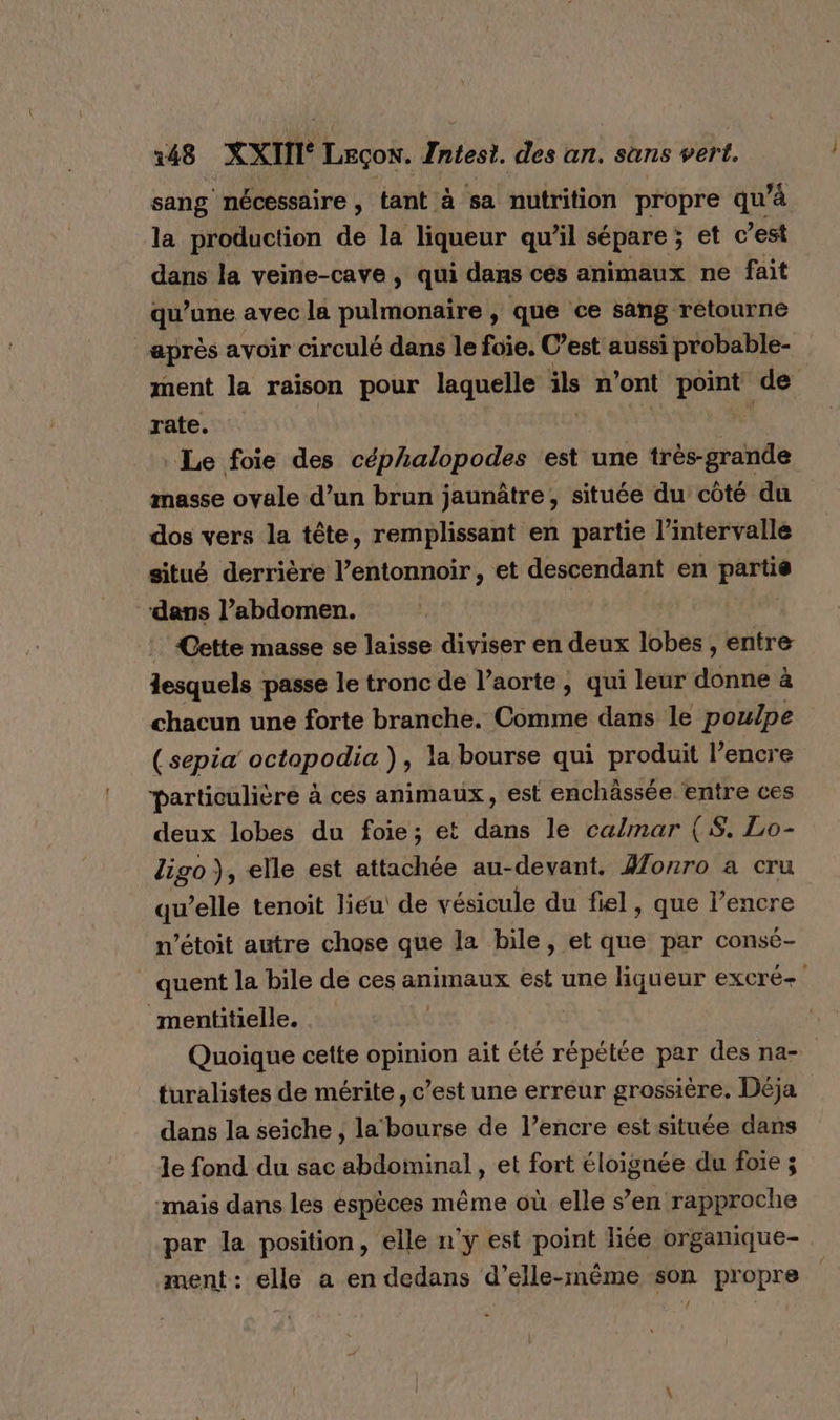 sang nécessaire, tant à sa nutrition propre qu à la production de la liqueur qu’il sépare ; et c’est dans la veine-cave, qui dans cés animaux ne fait qu’une avec la pulmonaire, que ce sang retourne après avoir circulé dans le foie. C’est aussi probable- ment la raison pour laquelle ils n'ont point de rate. bts Le foie des céphalopodes ‘est une très-grande masse ovale d’un brun jaunâtre, située du côté du dos vers la tête, remplissant en partie l'intervalle situé derrière l’entonnoir, et descendant en partie “dans l’abdomen. Cette masse se laisse diviser en deux lobes , entre lesquels passe le tronc de l’aorte, qui leur donne à chacun une forte branche. Comme dans le poulpe (sepia octopodia ), la bourse qui produit l'encre particulière à ces animaux, est enchässée entre ces deux lobes du foie; et dans le calmar (S. Lo- ligo }, elle est attachée au-devant. Yonro a cru qu’elle tenoit lieu de vésicule du fiel, que l’encre n’étoit autre chose que la bile, et que par consé- _ quent la bile de ces animaux ét une liqueur excré- mentitielle. Quoique cette opinion ait été pr par des na- turalistes de mérite, c’est une erreur grossière. Déja dans la seiche , la‘ bourse de l’encre est située dans le fond du sac abdominal , et fort éloignée du foie ; ‘mais dans les éspèces même où elle s’en rapproche par la position, elle n'y est point liée organique- ment: elle a en dedans d’elle-même son propre {