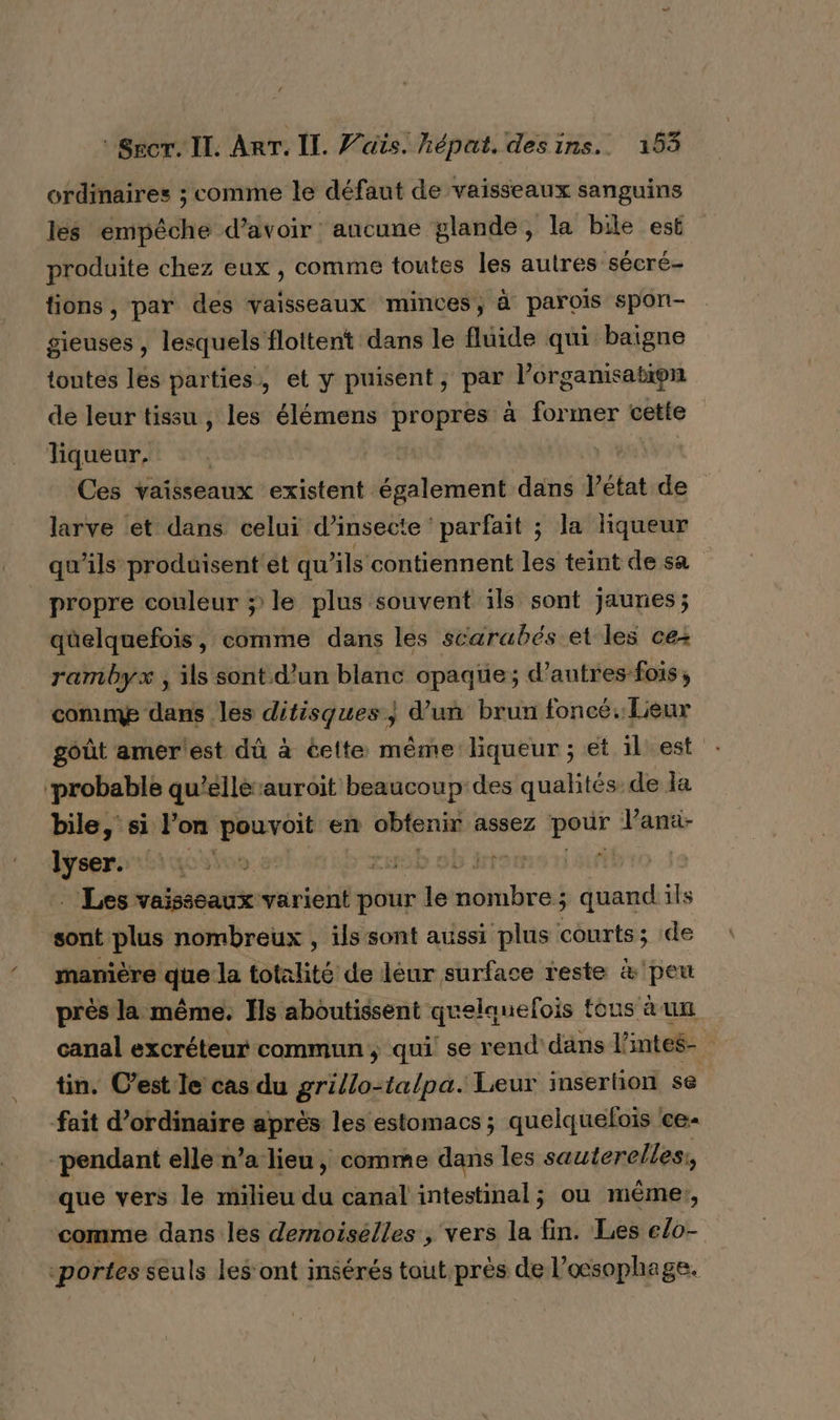 ordinaires ; comme le défaut de vaisseaux sanguins lés empêche d’avoir aucune glande, la bile est produite chez eux , comme toutes les autres sécré- tions, par des vaisseaux minces, à parois spon- gieuses , lesquels flottent dans le fluide qui baigne toutes les parties, et y puisent, par l’organisation de leur tissu , les élémens propres à former cetfe liqueur, | Ces vaisseaux existent également dans l’état de larve et dans celui d’insecte ‘parfait ; la liqueur qu'ils produisent et qu’ils contiennent les teint de sa propre couleur » le plus souvent ils sont jaunes; qüelquefois, comme dans les scarabés et les ce rambyx , ils sont d'un blanc opaque; d’autres-fois, comme dans les ditisques ; d’un brun foncé. Leur goût amer'est dû à éelte même liqueur ; et il est ‘probable qu'éllèauroit beaucoup des qualités de la bile, si l’on me. en obtenir assez eux Vana- lyser. LOS | ro mi &gt; Az ts Les vaisseaux varient pour dé ndtitirol ; dtiasl ils ; sont plus nombreux , ils sont aussi plus courts; de manière he la totalité de léur surface reste &amp; peu près la même. Ïls aboutissent quelauelois fous à un canal excréteur commun; qui se rend dans l'intes- tin. C’est le cas du grillo-talpa. Leur insertion se fait d'ordinaire après les estomacs ; quelquefois ce- pendant elle n’a lieu, comme dans les sauterelles:, que vers le milieu du canal intestinal; ou même, comme dans les dernoiselles , vers la fin. Les elo- «portes seuls les ont insérés taut.prés de l’oœsophage.