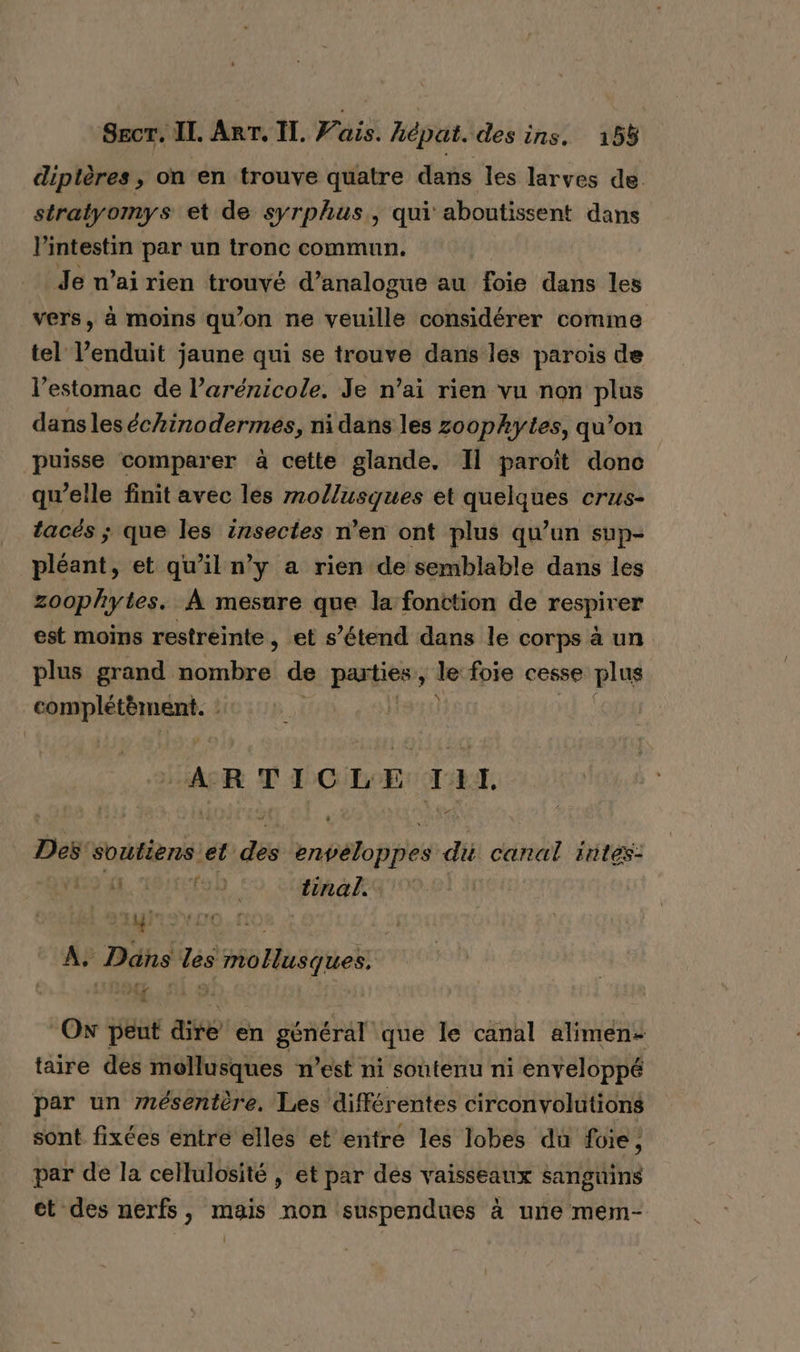 diptères , on en trouve quatre dans les larves de. straiyomys et de syrphus,, qui aboutissent dans l'intestin par un tronc commun. Je n’ai rien trouvé d’analogue au foie dans les vers, à moins qu’on ne veuille considérer comme tel V’enduit jaune qui se trouve dans les parois de l'estomac de l’arénicole. Je n’ai rien vu non plus dansles échinodermes, ni dans les zoophytes, qu’on puisse comparer à cette glande. Il paroît donc qu’elle finit avec les mollusques et quelques crus- tacés ; que les insectes n’en ont plus qu’un sup- pléant, et qu’il n’y a rien de semblable dans les zoophytes. À mesure que la fonction de respirer est moins restreinte, et s’étend dans le corps à un plus grand ne di de parties ! _ foie cesse plus RAR | | ARTICLE TAL Lt : Des soutiens et. ge rnh8o ps du canal intes: ESA tinal.. | A, Dans les mollusques. DNS, SÎ 9 Ox peut dire en général que le canal alimen- taire des mollusques n’est ni soutenu ni enveloppé par un mésentère. Les différentes circonvolutions sont fixées entre elles et entre les lobes du foie , par de la cellulosité , et par dés vaisseaux sanguins ct des nerfs, mais non suspendues à une mem-