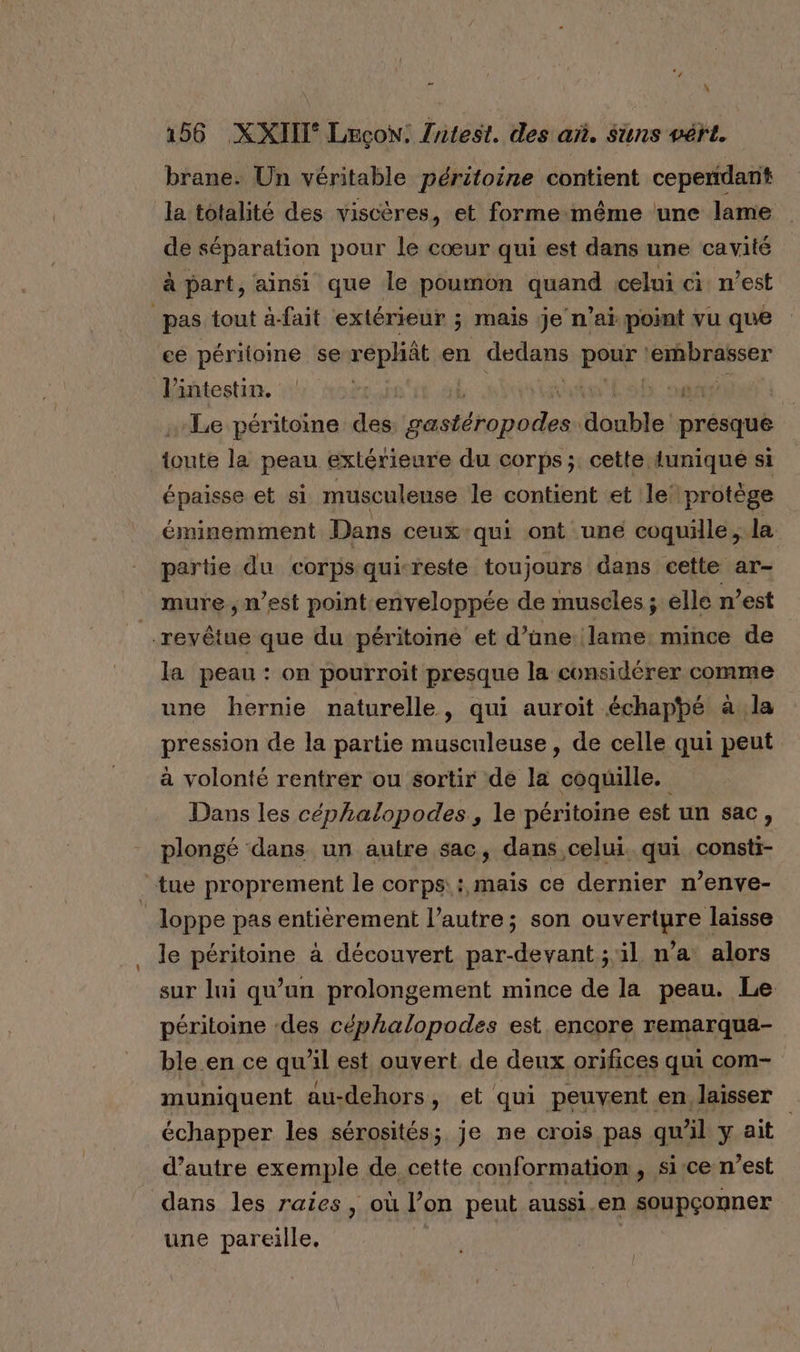 “j .: 156 XXIIT° LeçoN: {ntest. des añ. Suns vért. brane. Un véritable péritoine contient ceperdant la totalité des viscères, et forme-même une lame de séparation pour le cœur qui est dans une cavité à part, ainsi que le poumon quand celui ci n’est pas tout à-fait extérieur ; mais je n'ai point vu que ce péritoine se rephât en dedans pour ‘embrasser l'intestin. A Li in ts afin Le péritoine des gastéropodes double presque toute la peau extérieure du corps; cette {unique si épaisse et si musculeuse le contient et le’ protège éminemment Dans ceux qui ont une coquille, la partie du corps qui-reste toujours dans cette ar- mure, n’est point enveloppée de muscles ; elle n’est _.revêtue que du péritoine et d’üne lame: mince de la peau : on pourroit presque la considérer comme une hernie naturelle, qui auroit échappé à la pression de la partie musculeuse, de celle qui peut à volonté rentrer ou sortir de la coquille. Dans les céphalopodes, le péritoine est un sac, plongé dans un autre sac, dans celui. qui consti- tue proprement le corps: mais ce dernier n’enve- loppe pas entièrement l’autre; son ouverture laisse le péritoine à découvert par-devant ; il n’a alors sur lui qu’un prolongement mince de la peau. Le péritoine -des céphalopodes est encore remarqua- ble en ce qu’il est ouvert. de denx orifices qui com- muniquent au-dehors, et qui peuvent en, laisser échapper les sérosités; je ne crois pas qu'il y ait | d’autre exemple de cette conformation, si-ce n’est dans les raies, où l’on peut aussi en soupçonner une pareille. | |