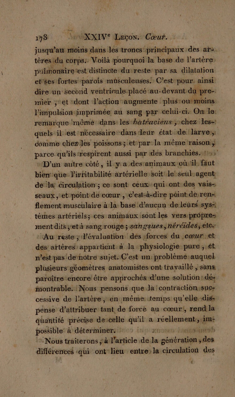 jusqu’au moins dans les troncs’ ‘principaux des ar. tères du corps: Voilà : pourquoi Ja base de l'artère: p'ilmonaire: est distincte du'reste: par sa dilatation et'ses fortes parois müsculeuses. C’est pour. ainsi dire un second ventrieule placé ‘au-devant: du pre- mier ,et “dont ‘l’action ‘augmente ‘plus ou moins. l'impulsion: imprimée au sang par celui-ci: On le: remarque 'mêmé dans les hatraciens chez les quels il est nécessaire danseur état de ‘larve: comme chezlles poissonss et-par: la même raison; parce qu'ils ‘respirent aussi par «des branchies.: 1, + D'un autre côté, il:yia destanimaux où il faut bien‘que: Pirritabilité artérielle soit le seul. agent dé la circulation ; ce sont ceux ‘qui ont: des vais- seaux et point aë cœur , c’est-à-dire point. deren- flement musculaire a la Basel d'aucun de leürs sys térhes artériels; ces animaux sont les vers propres ment dits ;età sangrouge ; sangsues, néréides; etes ‘Au reste ; lévaluation dés :forces du cœur et dés’ artères: appartient à la : physiologie pure ; ét n’est pas denoôtre sujet. C’est un: problèmé-auquel plusieurs’ géomètres anatomistes ont travaillé | sans paroître encore être approchés d’une solution : dé: montrable.: Nous pensons que la contraction.;sue- cessive de l'artère, en même: temps qu'elle, -dis: pense d'attribuer tant de force au cœur, rend la quantité précise devcelle qu al ra réellement, &gt; Am possible à déterminer. : gro Face h Nous traiterons ; à l’article .de. ie génération ; es différentes ‘qui ont lieu entre la circulation des