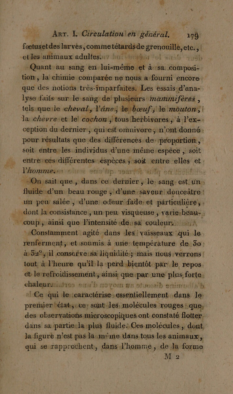 Foctusetdes larvés, , comme tétards de grenouille, etc. )| etles ‘animaux adultesuis but à dis ot Hit 0 “rnb Quant au sang en. lui-même et a sa étinposi tion, la chimie comparée ne nous a/fourni encore: que ie nolions très- imparfaites. Les essais: d’ana- lyse faits sur le sang’ de! Le: mammifères ; telsquerle cheval, l’'éne:) k bœuf; hier! mouton, | la chévre-et le! cochon, toustherbivores, à l'ex. ception du dernier:, qui:estornivore; n’ont donné: pour résultats que des différences de: proportion, soit éntre-les individus d'une “inémne sespéce , soit entre ces-différentes éspèces:s “so entre elles et. l’Aommes oh stfo lip voter 4 Ier ELU ne, anaté ce: sdetitér de sang ds ‘ fluide-d’un: beau rouge ; d’une saveur: donceûtre ! un pew salée , d’une: odeur fade:et pärticulière , .. dont la consistance , unpeu. visqueuse , varie-beau- * coup; ainsi que l'intensité «dé: sà couleurs: 241, À Constamment agité dans :les: vaisseaux qui le. renferment ;.et soumis à une:températuré de 30: à 62%yil consérve:sa liquidité; mais nous, vérrons | tout à l'heure qu'il la perd';bientôt par: le repos. ét: ler refroidissement, ainsi que sel une ‘plus: ans ci res sub novonr we stumsaih esirrudish }-Ce “qui : de:icaractérise essentiellement. deu le: premier tétat;:cer: sont:les, molécules rouges ; ‘que, des observatios microscopiques ont constaté flotter. dans sa partiesla plus fluide: Ces molécules, dont, la figuré n! est pas la:mme däns tous les animaux, qui se-rapproëhent, dans l’homme, de la forme