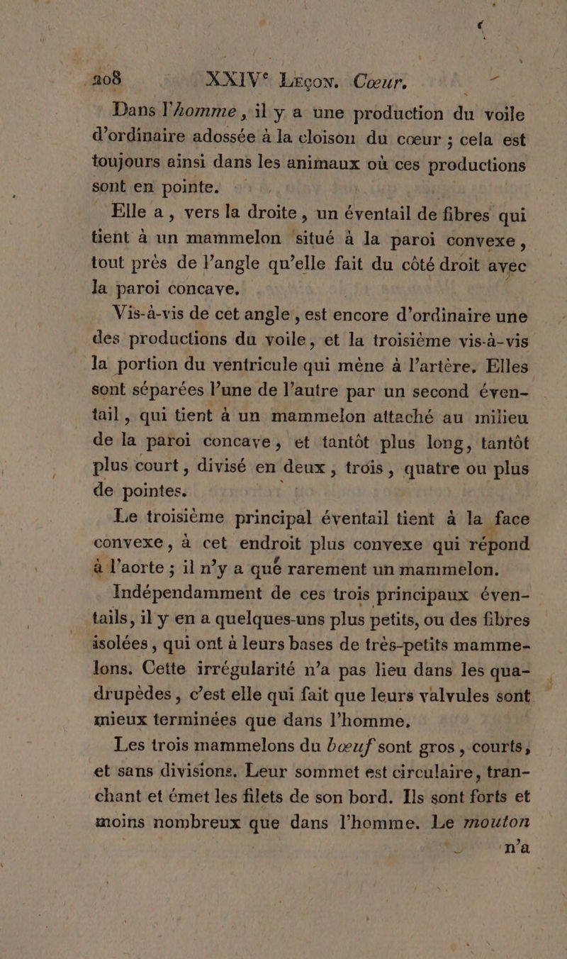 _208 . : XXIV® Leçon. Cœur. pét Dans l’omme , il y a une production du voile d'ordinaire adossée à la cloison du cœur ; cela est toujours ainsi dans les animaux où ces productions sont en pointe. | | Elle a , vers la droite, un éventail de fibres qui tient à un mammelon situé à la paroi convexe , tout prés de l’angle qu’elle fait du côté droit avec Ja paroi concave. Vis-à-vis de cet angle , est encore d’ordinaire une des productions du toile : et la troisième vis-à-vis la portion du ventricule qui mène à l’artère, Elles sont séparées l’une de l’autre par un second éven- tail, qui tient à un mammelon attaché au milieu de la paroi concaye, et tantôt plus long, tantôt plus court , divisé en deux, troïs, quatre ou plus de Nine | Le troisième principal éventail tient à la face convexe, à cet nr plus convexe qui rond à l'aorte ; il n°y a qué rarement un mammelon. Indépendamment de ces trois principaux éven- tails, il y en a quelne uns plus petits, ou des fibres Bite , qui ont à leurs bases de très-petits mamme- lons. Cette irrégularité n’a pas lieu dans les qua- drupèdes , c’est elle qui fait que leurs valvules sont mieux terminées que dans l’homme, Les trois mammelons du bœuf sont gros , courts, et sans divisions. Leur sommet est circulaire, tran- chant et émet les filets de son bord. Ils sont forts et moins nombreux que dans l’homme. Le z1outon