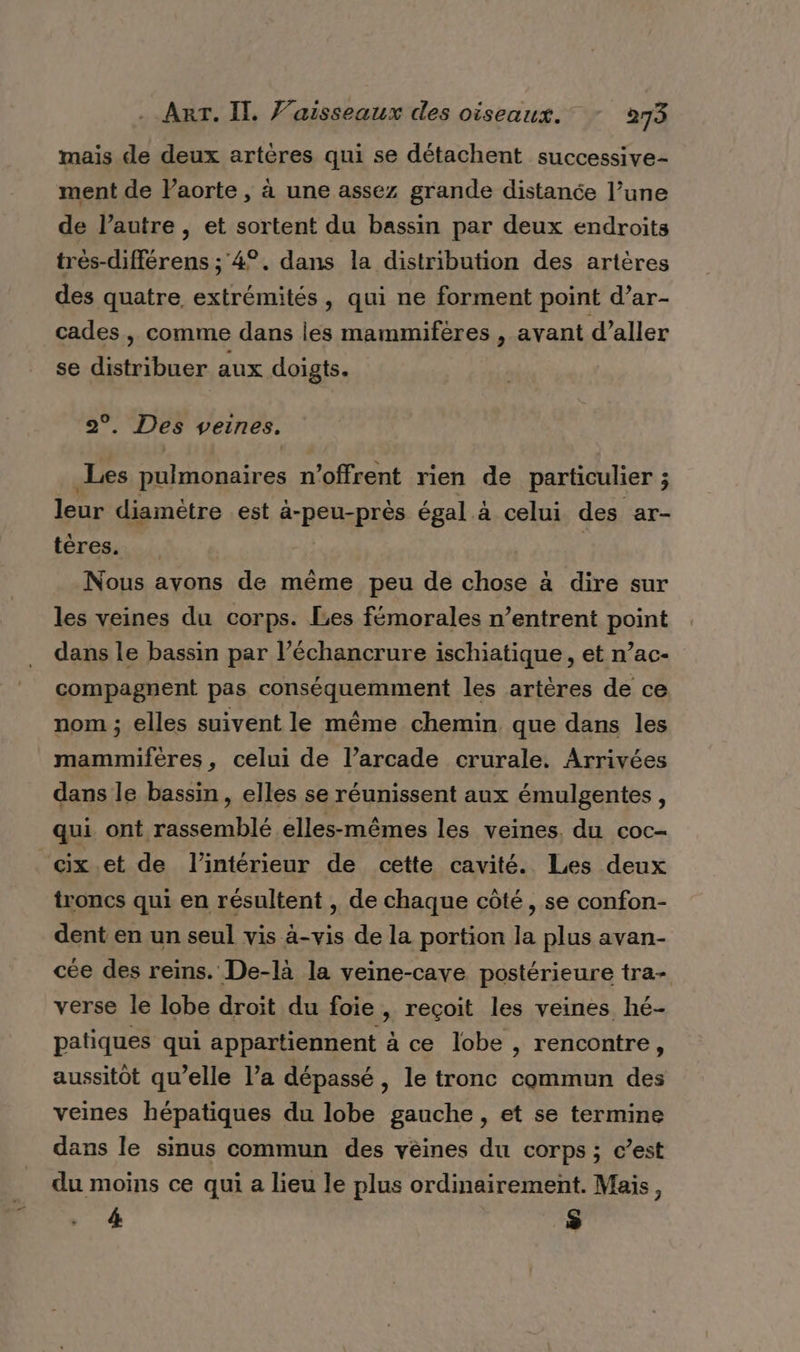 mais de deux artères qui se détachent successive- ment de laorte , à une assez grande distance l’une de l’autre , et sortent du bassin par deux endroits très-différens ; 4°. dans la distribution des artères des quatre extrémités, qui ne forment point d’ar- cades, comme dans les mammifères , ayant d’aller se distribuer aux doigts. 2°. Des veines. Les pulmonaires n’offrent rien de particulier ; leur diamètre est a 2 égal à celui des ar- téres. Nous avons de mème peu de chose à dire sur les veines du corps. Les fémorales n’entrent point dans le bassin par l’échancrure ischiatique , et n’ac- compagnent pas conséquemment les artères de ce nom ; elles suivent le même chemin que dans les mammiferes, celui de l’arcade crurale. Arrivées dans le bassin, elles se réunissent aux émulgentes, qui ont rassemblé elles-mêmes les veines. du coc- “cix.et de l’intérieur de cette cavité. Les deux troncs qui en résultent , de chaque côté, se confon- dent en un seul vis à-vis de la portion la plus avan- cée des reins. De-là la veine-cave postérieure tra- verse le lobe droit du foie, reçoit les veines hé- patiques qui appartiennent à ce lobe , rencontre, aussitôt qu’elle l’a dépassé, le tronc commun des veines hépatiques du lobe gauche, et se termine dans le sinus commun des vèines du corps ; c’est du moins ce qui a lieu le plus ordinairement. Mais, » à $