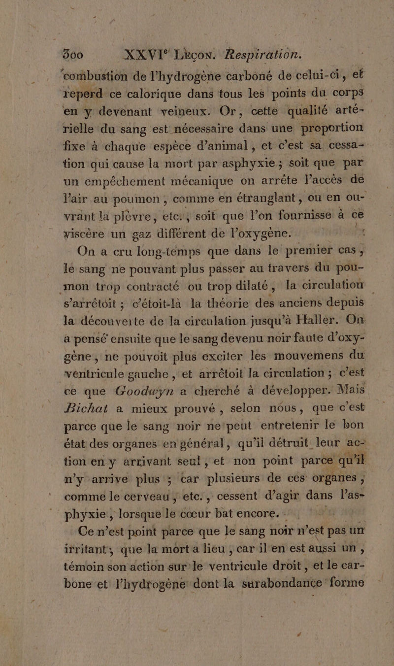 ‘combustion de 1 ‘hydrogène carboné de celui-ci, et reperd ce calorique dans tous les points du corps en y devenant veineux. Or, cette qualité arté- rielle du sang est nécessaire dans une proportion fixe à chaque espèce d'animal , et c’est sa cessa- tion qui cause la mort par asphyxie ; soit que par un empêchement mécanique on arrête l’accès de Vair au poumon , comme en étranglant, ou en ou- vrant la plèvre, etc: , soit que l’on fournisse à ce viscère un gaz différent de l'oxygène. x On a cru long-téemps que dans le premier cas, le sang ne pouvant plus passer au travers du pou- mon trop contracté ou trop dilaté Ê la circulation s’arrétoit ; c’étoit-là la théorie des anciens depuis la découverte de la circulation j jusqu’à Haller. On a pensé ensuite que le sang devenu noir faute d’oxy- gène, ne pouvoit plus exciter les mouvemens du vhlésèe gauche , et arrêtoit la circulation; c est ce que Goodwyn a cherché à développer Mais Bichat a mieux prouvé , selon nous, que c’est parce que le sang noir nepeut entrelenir le bon état des organes en général, qu’il détruit leur ac- tion en y arrivant seul, et non point parce qu ail n'y arrive plus ; car piisiéhté de ces organes , comme le cerveau, etc., cessent d’agir dans l’as- phyxie , lorsque le cœur bat encore. - | Ce n’est point parce que le sang noir n’est pas un irritant, que la mort a lieu , car il'en est aussi un ; témoin son action sur'le ventricule droit , et le car- bone et l’hydrogène dont la surabondance forme