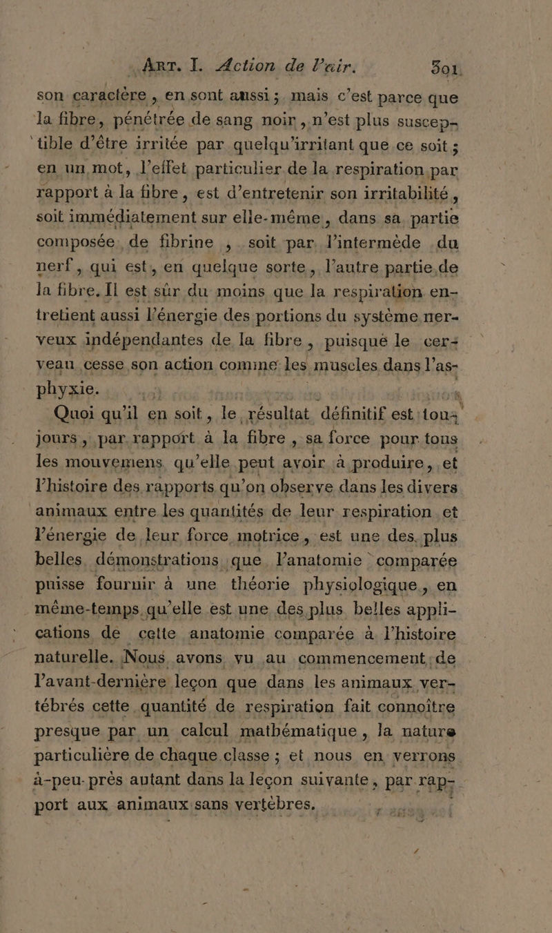 son caractère , en sont amssi;. mais c’est parce que la fibre, pénétrée de sang noir ,.n’est plus suscep- ‘tible d’être irritée par quelqu’ arret que ce soit 5 en un,mot, l'effet particulier. de la respiration.par rapport à # fibre, est d’entretenir son irritabilité, soit RE va ep sur elle-même, dans sa. partie composée. de fibrine ; soit par. l’intermède du nerf , qui est, en quelque sorte, l’autre partie,de la fibre. Îl est sûr du moins que la respiration en- tretient aussi l'énergie des portions du système ner- veux indépendantes de la fibre , puisque le cer: veau cesse son action ComiInE les muscles dans l’as- phyxie. s Quoi qu'il en soit, le. hp définitif est. sa jours , par rapport à la fibre , sa for ce pour tous les mouvemens qu’elle nul ayoir à. produire, et l'histoire des rapports qu’on observe dans les divers animaux entre les quantités de leur respiration et l'énergie de leur force motrice, est une des. plus belles démonstrations | que. l'anatomie comparée puisse fournir à une théorie physiologique, en . même-temps, qu'elle est une des plus belles appli- cations de celte anatomie comparée à. l’histoire naturelle. Nous. avons vu au commencement; de l’avant- dernière leçon que dans les animaux ver- tébrés cette quantité de respiration fait connoître presque par un calcul mathématique , la mature particuérg de chaque classe ; et nous en verrons. à-peu- près autant dans la leçon suivante, par xeRy port aux animaux sans vertèbres. |