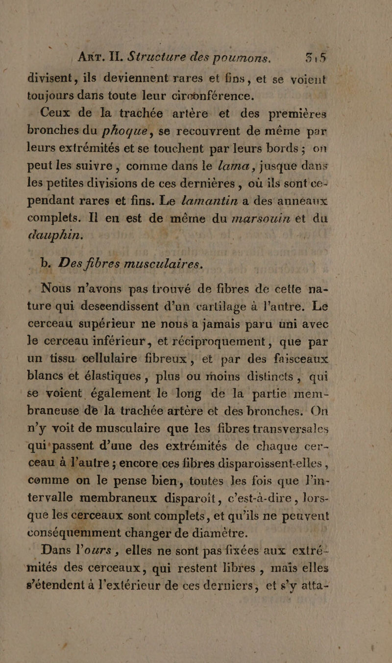 divisent, ils deviennent rares et fins, et se voient toujours dans toute leur circonférence. _ Ceux de la trachée artère et des premières bronches du phoque, se recouvrent de même par leurs extrémités et se touchent par leurs bords ; on peut les suivre, comme dans le lama, jusque dans les petites divisions de ces dernières , où ils sont ce- pendant rares et fins. Le lamantin a des annéaux complets. Il en est de même du marsouin èt du dauphin. _b. Des fibres musculaires. Nous n'avons pas trouvé de fibres de cette na- ture qui deseendissent d’un cartilage à l'autre. Le cerceau supérieur ne nous a jamais paru uni avec le cerceau inférieur, et réciproquement, que par un tissu cellulaire fibreux, et par des faisceaux blancs et élastiques, plus ou moins distincts, qui se voient également le long de la partie mem- braneuse de là trachée artère et des bronches. On n’y voit de musculaire que les fibres transversales qui‘passent d’une des extrémités de chaque cer- ceau à l’autre ; encore ces fibres disparoissent-elles , cemme on le pense bien, toutes les fois que l’in- tervalle membraneux disparoît, c’est-à-dire, lors- que les cerceaux sont complets , @t qu'ils ne peuvent conséquemment changer de diamètre. Dans l'ours , elles ne sont pas fixées aux extré- mités des cerceaux, qui restent libres , mais elles s'étendent à l'extérieur de ces derniers, ets y atta-