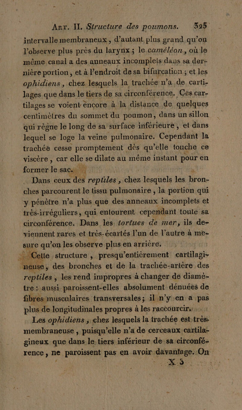 intervalle membraneux, d'autant plus grand qu’on l’observe plus près du larynx; le caméléon, où le même canal a des anneaux incompleis daus sa der- nière portion , et à l’endroit de sa bifurcation ; et les ophidiens, chez lesquels la. trachée: n’a de carti- lages que dans le tiers de sa circonférence. _Ces car- tilages se voient èncore à la distance de quelques centimètres du sommet du poumon, dans un sillon qui règne le long de sa surface inférieure , et dans lequel se loge la veine pulmonaire. Cependant la trachée cesse promptement dés qu ‘bte touche ce viscère, car sul se dilate au même instant pour en former le sac. Dans ceux es jen he te les Du ches HAMRONEN le tissu pulmonaire , la portion qui y pénètre n’a plus que des anneaux incomplets et ‘très-irréguliers, qui entourent cependant toute sa circonférence. Dans les. tortues de mer, ils de- viennent rares et trèés-écartés l’un de l’autre à me- sure qu’on les obsérve plus en arriére. FOR C elte structure , presqu ‘entièrement cartilagi- neuse, des bronches et de la trachéé-artère des reptiles , les rend impropres à changer de diamè- tre : aussi paroissent-elles absolument dénuées de fibres musculaires transversales; il n’y.en a pas plus de longitudinales propres à les raccourcir. : Les ophidiens , chez jesanelé le trachée est:très: membraneuse , puisqu'elle n’a de cerceaux cartila- gineux que dans le tiers inférieur de sa:circonfé- renen sn. paroissent pas en avoir davantage. On