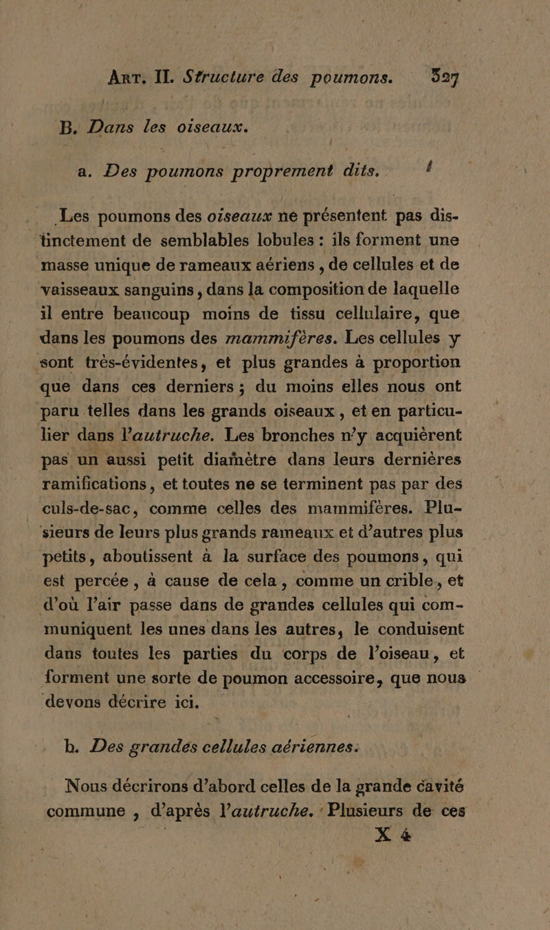 B. Dans les oiseaux. a. Des poumons proprement dits. d Les poumons des oiseaux née présentent pas dis- ‘inctement de semblables lobules : ils forment une masse unique de rameaux aériens , de cellules et de vaisseaux sanguins , dans la composition de laquelle il entre beaucoup moins de tissu cellulaire, que dans les poumons des mammifères. Les cellules y sont trés-évidentes, et plus grandes à proportion que dans ces derniers ; du moins elles nous ont paru telles dans les grands oiseaux, et en particu- lier dans l’autruche. Les bronches n’y acquièrent pas. un aussi petit diamètre dans leurs dernières ramifications , et toutes ne se terminent pas par des culs-de-sac, comme celles des mammifères. Plu- ‘sieurs de leurs plus grands rameaux et d’autres plus petits, aboutissent à la surface des poumons, qui est percée, à cause de cela, comme un crible, et d’où l’air passe dans de grandes cellules qui com- muniquent les unes dans les autres, le conduisent dans toutes les parties du corps de l’oiseau, et forment une sorte de poumon accessoire, que nous devons décrire ici. b. Des grandes cellules aériennes. Nous décrirons d’abord celles de la grande cavité commune , d’après l’autruche. Plusieurs de ces