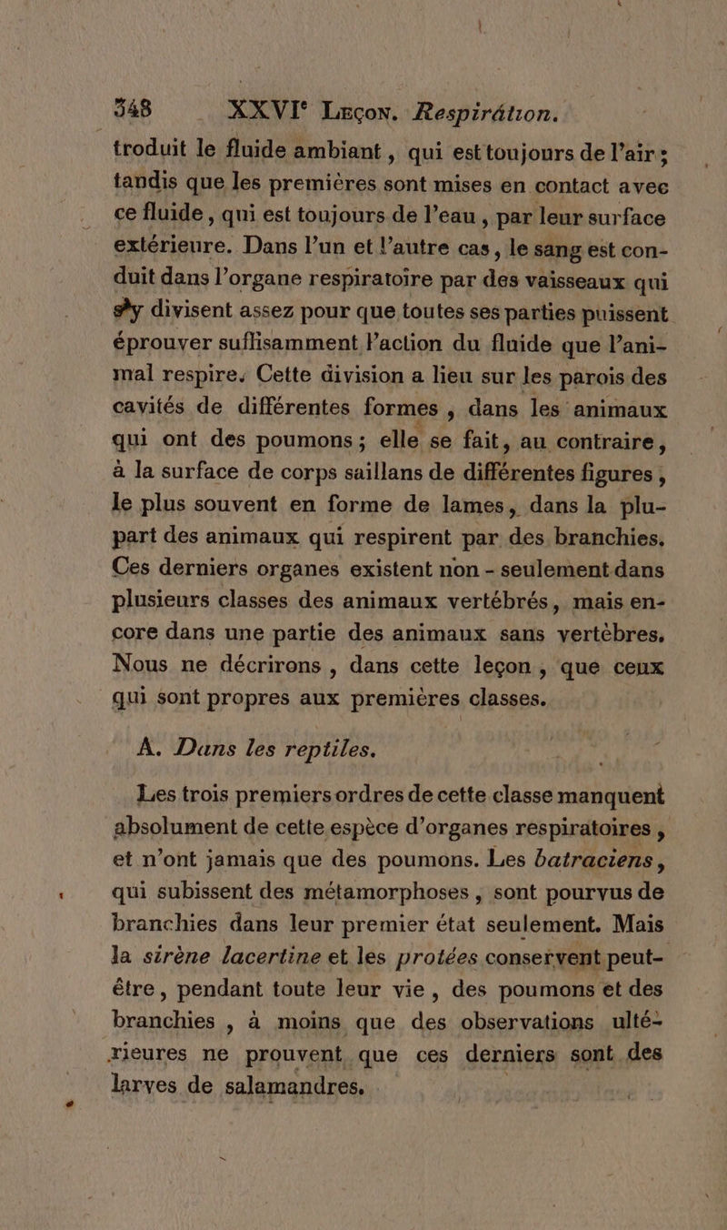 troduit le fluide ambiant , qui est toujours de l’air:; tandis que les premières sont mises en contact avec ce fluide , qui est toujours de l’eau , par leur surface extérieure. Dans l’un et l’autre cas, le sang est con- duit dans l’organe respiratoire par des vaisseaux qui #y divisent assez pour que toutes ses parties puissent éprouver suffisamment l’action du fluide que l’ani- mal respire. Cette division a lieu sur les parois des cavités de différentes formes , dans les animaux qui ont des poumons; elle se fait, au contraire, à la surface de corps saillans de différentes figures , le plus souvent en forme de lames, dans la plu- part des animaux qui respirent par des branchies. Ces derniers organes existent non - seulement dans plusieurs classes des animaux vertébrés, mais en- core dans une partie des animaux sans vertèbres, Nous ne décrirons , dans cette leçon, que ceux qui sont propres aux premières classes. À. Dans les reptiles. Les trois premiersordres de cette classe manquent absolument de cette espèce d'organes respiratoires , et n’ont jamais que des poumons. Les batraciens, qui subissent des métamorphoses , sont pourvus de branchies dans leur premier état seulement. Mais la sirène lacertine et les protées conservent peut être , pendant toute leur vie, des poumons et des branchies , à moins que des observations ulté- æxieures ne prouvent que ces derniers sont des larves de salamandres,