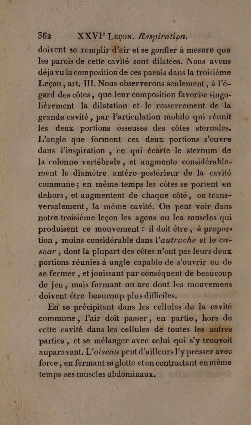 doivent se remplir d’air et se gonfler à mesure que les parois de cette cavité sont dilatées. Nous avons déja vu la composition de ces parois dans la troisième Leçon , art. III. Nous observerons seulement , à l’é- gard des côtes, que leur composition favorise singu- liérement la dilatation et le resserrement de la grande cavité, par l'articulation mobile qui réunit les deux portions osseuses des côtes sternales. L’angle que forment ces deux portions s’ouvre dans l'inspiration , ce qui écarte le sternum de la colonne vertébrale , et augmente considérable- ment le.diamètre antéro-postérieur de la cavité commune; en même-temps les côtes se portent en dehors, et augmentent de chaque côté, ou trans- versalement, la même cavité. On peut voir dans notre troisième leçon les agens ou les muscles qui _ produisent ce mouvement : il doit être , à propors tion , moins considérable dans l’autruche et le ca- soar , dont la plupart des côtes n’ont pas leurs deux portions réunies à angle capable de s’ouvrir ou de se fermer , et jouissant par conséquent de beaucoup de jeu, mais formant un arc dont les mouvemens doivent être beaucoup plus difliciles. En se précipitant dans les cellules de la cavité commune, l'air doit passer, en partie, hors de cette cavité dans les cellules de toutes les. auires parties , et se mélanger avec celui qui s’y trou auparavant. L’oiseau peut d’ailleurs l’y presser avec force , en fermant sa glotte eten contractant en même temps ses muscles abdominaux,