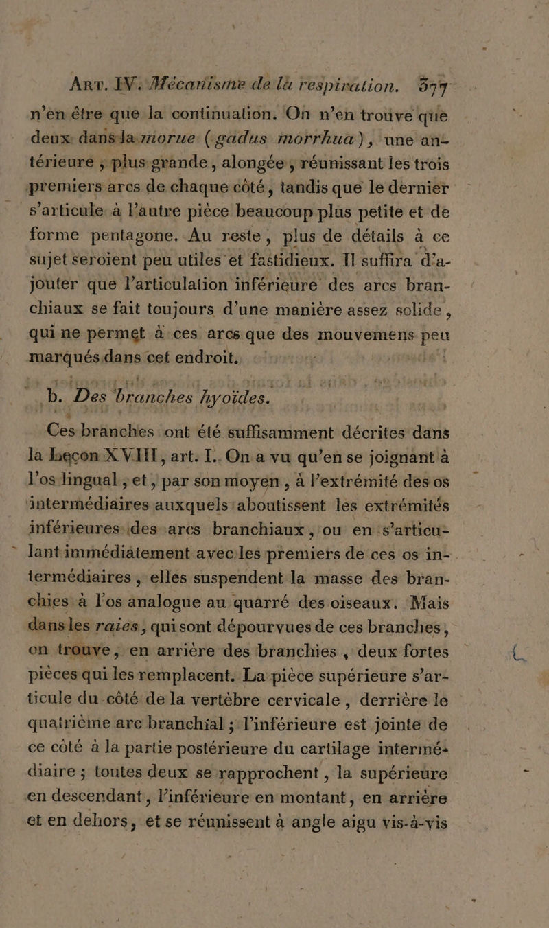 n’en être que la continuation. On n’en trouve que deux: dansla morue (gadus morrhua), une an térieure ; plus grande, alongée ; réunissant les trois premiers arcs de chaque côté, tandis que le dernier s'articule. à l’autre pièce beaucoup plus petite et de forme pentagone. Au reste , plus de détails à ce sujet seroient peu utiles'et fastidieux. IE suffira d’a- jouter que l'articulation inférieure des arcs bran- chiaux se fait toujours d’une manière assez solide, quine permet à ces arcs que des mouvemens peu tic Li dans cet endroit. | a, 7. AN ON AAEneR Ces branches ont été suffisamment décrites dans la becon X VHE, art. IL. On a vu qu’en se joignant à l'os lingual ; et , par son moyen , à l’extrémité des os intermédiaires auxquels aboutissent les extrémités inférieures-ides ares branchiaux , ou ens’articu- lant immédiatement avecles premiers de ces os in-. termédiaires , elles suspendent la masse des bran- chies à l'os analogue au quarré des oiseaux. Mais dans les raies, quisont dépourvues de ces branches, on trouve , en arrière des branchies , deux fortes pièces qui les remplacent. La pièce supérieure s’ar- quatrième arc branchial ; l'inférieure est jointe de ce côté à la partie postérieure du cartilage intermé+ diaire ; toutes deux se rapprochent , la supérieure en acscbhdänt , l’inférieure en montant , en arrière et en dehors, et se réunissent à angle aïgu vis-à-vis