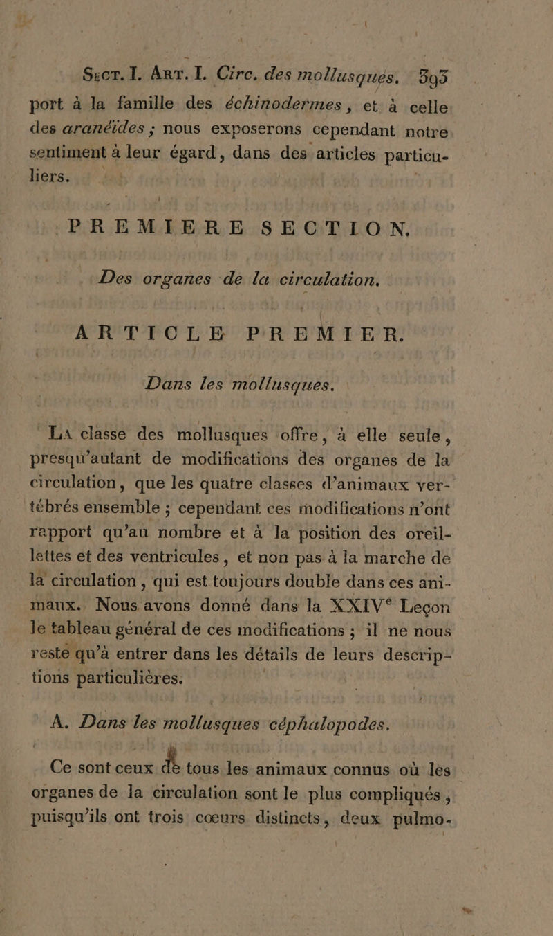 port à la famille des échinodermes, et à celle des aranéides ; nous exposerons cependant notre sentiment à La égard, dans des articles particu- liers. Ï PREMIERE SECTION Des organes de la circulation. ARTICLE PREMIER Dans les mollusques. La classe des mollusques offre, à elle seule, presqu'autant de modifications des organes de la circulation, que les quatre classes d’animaux ver- _tébrés ensemble ; cependant ces modifications n’ont rapport qu’au nombre et à la position des oreil- lettes et des ventricules, et non pas à la marche de là circulation , qui est aura double dans ces ani- maux. Nous avons donné dans la XXIV® Leçon le tableau général de ces modifications ; il ne nous reste qu’à entrer dans les détails de leurs descrip- tions particulières. À. Dans les mollusques céphalopodes. Ce sont ceux dè tous les animaux connus où les. organes de la circulation sont le plus compliqués , puisqu'ils ont trois cœurs distincts, deux pulmo.