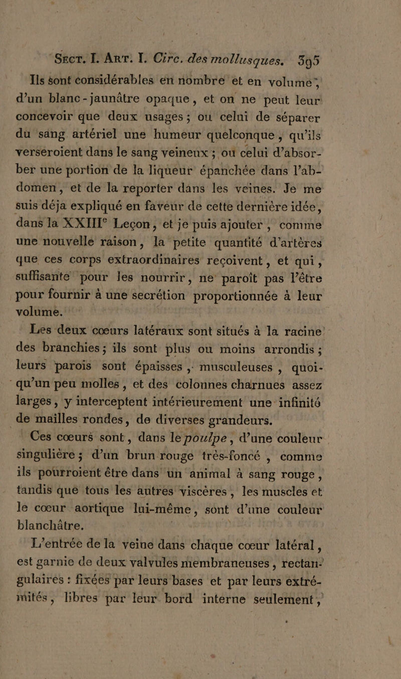 Ils sont considérables en nombre et en volume’, d’un blanc-jaunâtre opaque, et on ne peut leur concevoir que deux usages; ou celni de séparer du säng artériel une humeur quelconque | qu’ils verseroient dans le sang veinenx ; où celui d’absor- ber une portion de la liqueur épanchée dans l’ab- domen, et de la reporter dans les veines. Je me suis déja expliqué en faveur de cette dernière idée, dans la XXIII° Leçon, et je puis ajonter , comme une nouvelle raison, la petite quantité d’artères que ces corps extraordinaires reçoivent, et qui, suffisante pour les nourrir, ne paroît pas l'être pour fournir à une secrétion proportionnée a leur volume. Les deux cœurs latéraux sont situés à la racine des branchies; ils sont plus où moins arrondis ; leurs paroïs sont épaisses ; musculeuses | quoi- qu’un peu molles , et des colonnes charnues assez larges, y interceptent intérieurement une infinité | de mailles rondes, de diverses grandeurs. Ces cœurs sont, dans le poulpe, d’une couleur singulière ; d’un brun rouge très-foncé |, comme ils pourroïent être dans un animal à sang rouge, tandis qué tous les autres viscères, les muscles et le cœur aortique lui-même , sont d’une couleur blanchâtre. | L'entrée de la veine dans chaque cœur latéral, est garnie de deux valvules membraneuses , rectan- gulaires : fixées par leurs bases et par leurs extré- mités, libres par leur bord intérne seulement, L