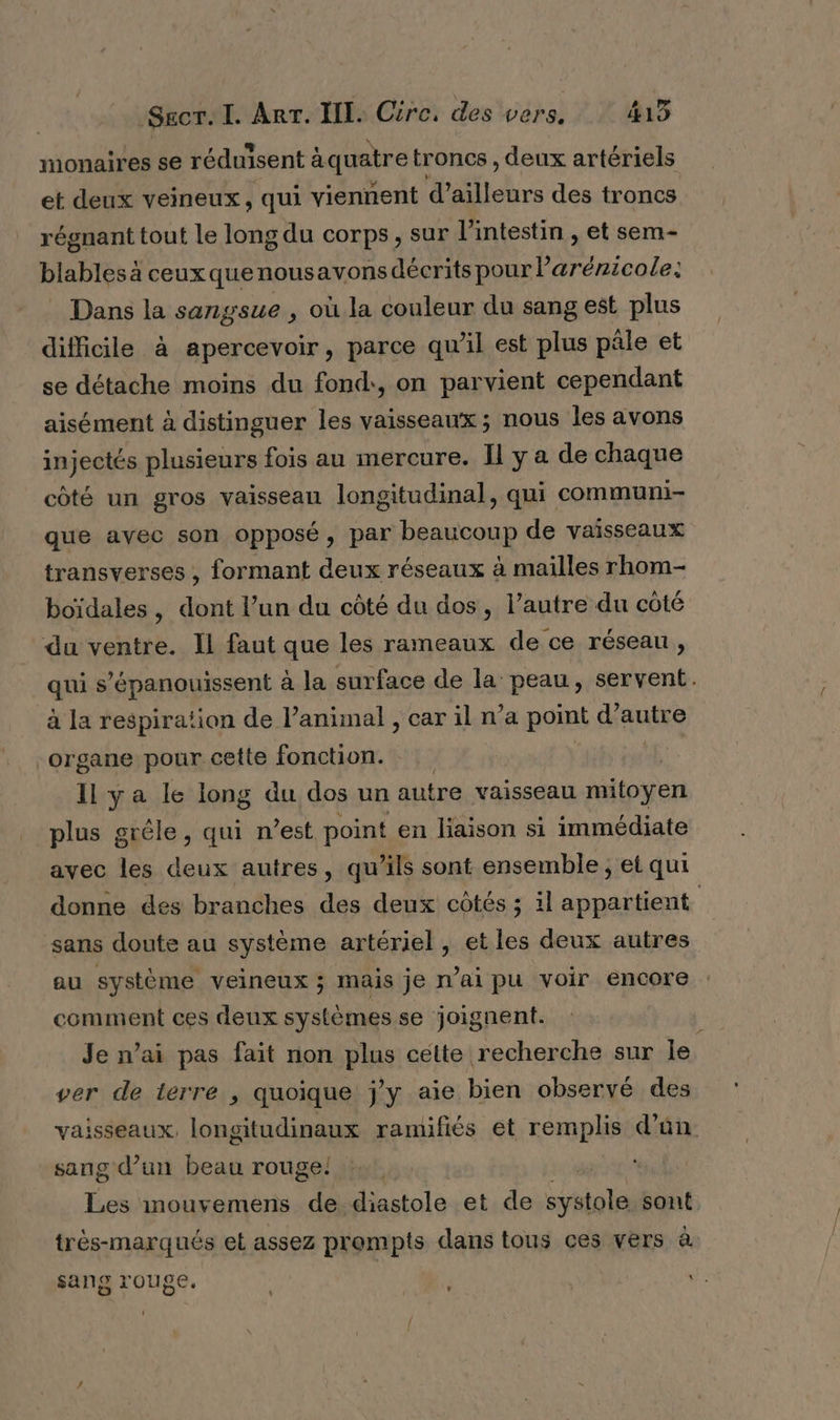 monaires se réduisent àquatre troncs , deux artériels et deux veineux, qui viennent d’ailleurs des troncs régnant tout le long du corps , sur l'intestin , et sem- blables à ceuxquenousavons décrits pour Parénicole: Dans la sangsue , où la couleur du sang est plus difficile à apercevoir, parce qu'il est plus pâle et se détache moins du fond, on parvient cependant aisément à distinguer les vaisseaux; nous les avons injectés plusieurs fois au mercure. Il y a de chaque côté un gros vaisseau longitudinal, qui communi- que avec son opposé, pari PeAHcOND de vaisseaux transverses , formant deux réseaux à mailles rhom- boïdales, dont l’un du côté du dos, l’autre du côté du ventre. Il faut que les rameaux de ce réseau, qui s’épanouissent à la surface de la peau, servent. à la respiration de l'animal , car il n’a point autre organe pour cette fonction. Il ya le long du dos un autre vaisseau mitoyen plus gréle, qui n est point en liaison si immédiate avec les deux autres, qu’ils sont ensemble ; et qui donne des branches des deux côtés ; il appartient sans doute au système artériel , et les deux autres au système veineux ; mais je mai pu voir encore comment ces deux systèmes se joignent. Je n’ai pas fait non plus cette recherche sur le ver de terre , quoique j'y aie bien observé des vaisseaux, longitudinaux ramifiés et remplis d'’ün. sang d’un beau rouge! | Les mouvemens de diastole et de Ne) sont très-marqués et assez prompts dans tous ces vers à sang rouge. V: ' ' LL