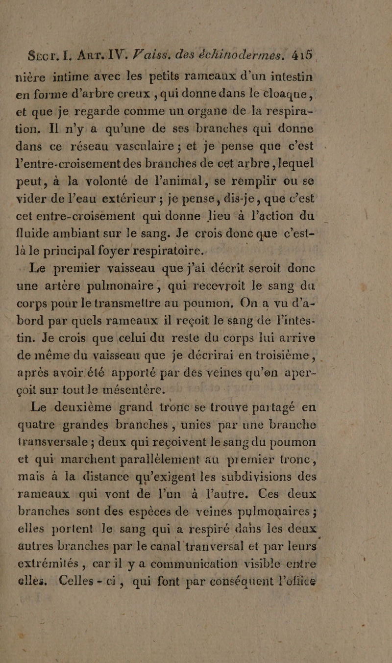 nière intime avec les petits rameaux d’un intestin en forme d’arbre creux qui donne dans le cloaque, et que je regarde comme un organe de la respira- tion. Il n'y a qu’une de ses branches qui donne dans ce réseau vasculaire ; et je pense que c’est l’entre-croisement des branches de cet arbre , lequel peut, à la volonté de l’animal, se rempiir ou se vider de l’eau extérieur ; je pense, dis-je, que c’est cet entre-croisement qui donne lieu à l’action du fluide ambiant sur le sang. Je crois donc que c’est- là le principal foyer CRDI. Le premier vaisseau tr j'ai décrit seroit donc une artère pulmonaire, qui recevroit le sang du corps pour le transmettre au poumon. On a vu d’a- bord par quels rameaux il reçoit le sang de l’intes- tin. Je crois que celui du reste du corps lui arrive de même du vaisseau que je décrirai en troisième, | après avoir été apporté par des veines qu’en aper- çoit sur tout le mésentére. | Le deuxième grand tronc se trouvé partagé en quatre grandes branches , unies par une branche transversale ; deux qui reçoivent le sang du poumon et qui marchent parallèlement au premier tronc, mais à la distance qu’exigent les subdivisions des rameaux :qui vont de l’un à l’autre. Ces deux branches sont des espèces de veines YVETTE : elles portent le sang qui a respiré dans les deux autres branches par le canal tranversal et par leurs extrémités , car il y a Communication visible entre elles. Celles-ci, qui font par conséquent l'ofiice q