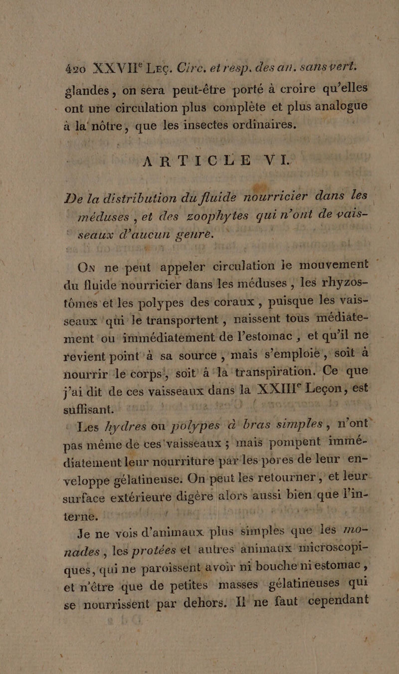 glandes, on Séra peut-être porté à croire qu elles - ont une circulation plus complète et plus eee à la nôtre, ‘que les insectes ordinaires. ARTICLE à 0 Ua De la distribution du fluide ADF ricier dans les 3 méduses , et des zoophytes a n ont de pais- seaux d'aucun genre. | de. ON ne peut épées circulation le mouvement | _du fluide nourricier dans les méduses , les rhyzos- tômes et les polypes des coraux , puisque les vais- seaux ‘qui le transportent , naissent tous médiate- ment ‘ou irnmédiatément de l’estomac , et qu'il ne revient point à sa source , mais s’emploié , soit à nourrir le corps’, soit à FA transpiration. Ce que j'ai dit de ces vaisseaux dans la XXII Leçon, € est { sufisant. Les Aydres ou subaéiee &amp;' bras simples, n’ont pas même de ces vaisseaux ; mais pompent immé- _ diatement leur nourriture par les pores de leur en- veloppe gélatineuse: On peut les retourner,’ et leur: surface extérieure digère alors aussi bien. que Pine F terne. Je ne vois a animaux plus simples que lés 720- nades , les protées et autres animaûx imicroscopi- ques qui ne paroïissent avoir ni | bouche'ni estomac , et n'être que de petites masses gélatineuses qui se nourrissent par dehors. Il ne faut cependant