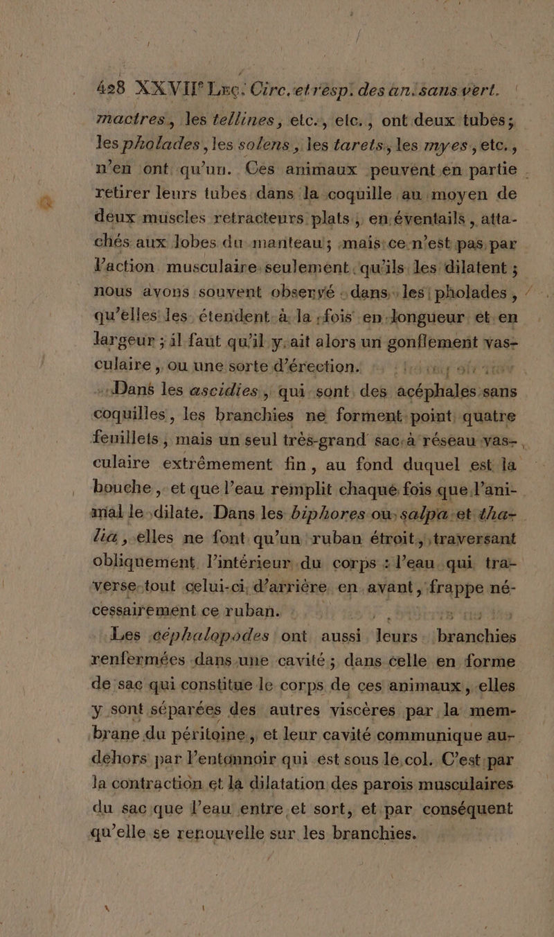 mactres, les tellines, elc., elc., ont deux tubes; les pholades, les solens , les tarets., les myes,etc., retirer leurs tubes dans la coquille au moyen de deux muscles retracteurs plats; en éventails , atta- chés aux lobes du manteaul; maistce-n’est pas par Vaction musculaire. seulement qu'ils les dilatent ; nous avons souvent observé : dans, les! pholades , qu’elles’ les: étendent: à. la fois en. longueur et en largeur ; il faut qu'il y.ait alors un gonflement vas- culaire , ou une sorte d’érection 2 : 14 afin ÆNodt les ascidies, qui sont des acéphales. sans comité, les branchies ne forment: point, quatre SÈ mal le dilate. Dans les biphores où salpa-et tha- lia , elles ne font qu’un ruban étroit; traversant cbliinéntant l’intérieur du corps : l’eau, qui, tra- verse-tout celui-ci, d’arrière en avant, ‘frappe né- cessairement ce ruban. | 8 cs ro Les céphalapodes ont aussi dédiés branchies renfermées dans-une cavité; dans celle en forme de sac qui constitue le corps de ces animaux, elles y sont séparées des autres viscères par la mem- dehors par l’entonnoïr qui ést sous le,col. C’est ‘par la contraction et la dilatation des paroïs musculaires du sac que l’eau entre et sort, et par conséquent qu’elle se renouvelle sur les branchies.