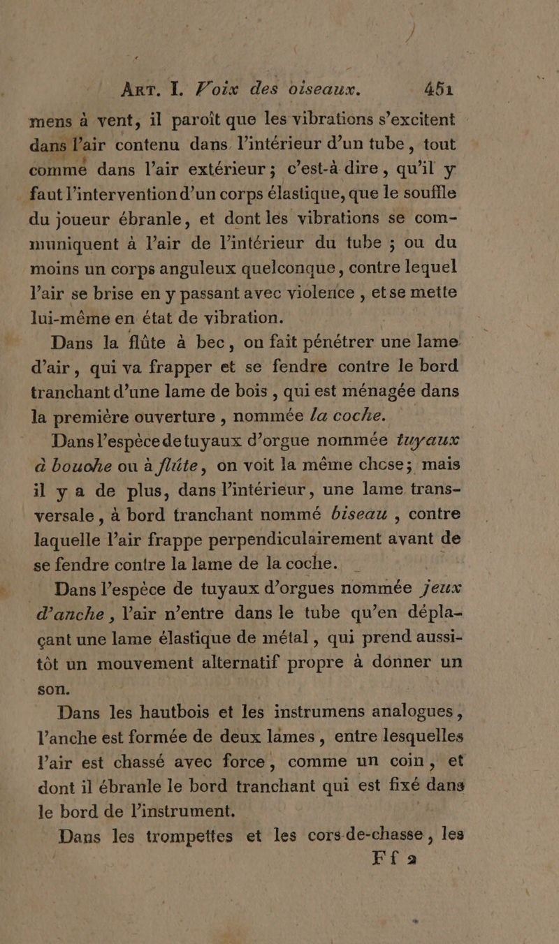 + ART. I. Voix des oiseaux. 452 mens à vent, il paroît que les vibrations s’excitent | dans Pair contenu dans l’intérieur d’un tube, tout commé dans l'air extérieur; c’est-à dire, qu'il y . faut l'intervention d’un corps élastique, que le souffle du joueur ébranle, et dont les vibrations se com- muniquent à l’air de l’intérieur du tube ; ou du moins un corps anguleux quelconque, contre lequel Vair se brise en y passant avec violence , etse mette lui-même en état de vibration. | Dans la flûte à bec, on fait pénétrer une lame d’air, qui va frapper et se fendre contre le bord tranchant d’une lame de boïs , qui est ménagée dans la première ouverture , nommée /a coche. Dans l’espècedetuyaux d’orgue nommée {uyaux à bouche ou à fitte, on voit la même chose; mais il ya de plus, dans l’intérieur, une lame trans- versale , à bord tranchant nommé biseau , contre laquelle l’air frappe perpendiculairement avant de se fendre contre la lame de la coche. Dans l'espèce de tuyaux d’orgues nommée jeux d’anche , Vair n’entre dans le tube qu’en dépla- çant une lame élastique de métal, qui prend aussi- tôt un mouvement alternatif propre à donner un son. | Dans les hautbois et les instrumens analogues, V’anche est formée de deux lames , entre lesquelles Vair est chassé avec force, comme un coin, et dont il ébranle le bord tranchant qui est fixé dans le bord de linstrument,. Dans les trompettes et les cors-de-chasse , les | Fa