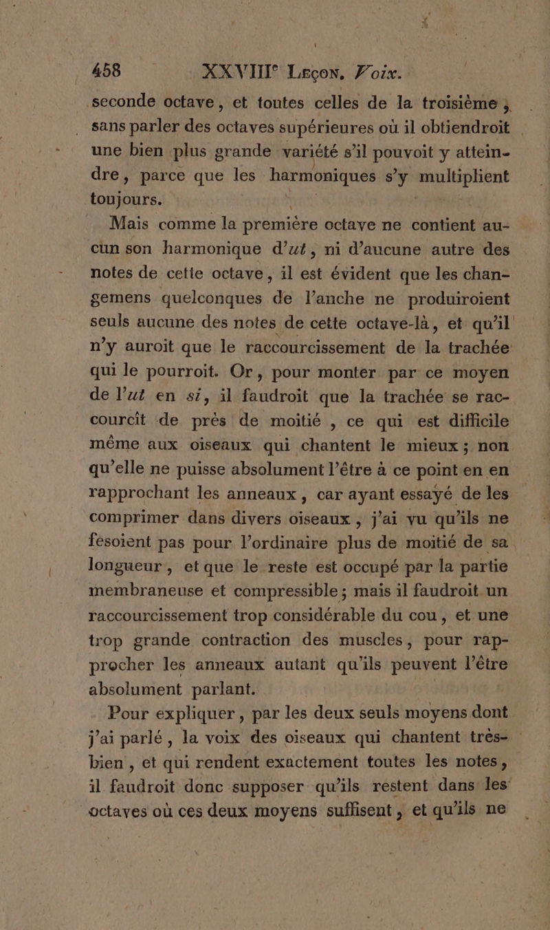 seconde octave, et toutes celles de la troisième ; sans parler des octaves supérieures où il obtiendroit | une bien plus grande variété sal pret y attein- dre, parce que les M à s’y multiplient ARE | l Maïs comme la première octave ne contient au- cun son harmonique d’ut, ni d'aucune autre des notes de cette octave, il est évident que les chan- gemens quelconques de l’anche ne produiroient seuls aucune des notes de cette octave-là, et qu'il n’y auroit que le raccourcissement de # trachée qui le pourroit. Or, pour monter par ce moyen de l’ut en si, il faudroït que la trachée se rac- courcit de prés de moitié , ce qui est difficile même aux oiseaux qui chantent le mieux; non qu’elle ne puisse absolument l’être à ce point en en rapprochant les anneaux, car ayant essayé de les comprimer dans divers oiseaux , j'ai vu qu'ils ne fesoient pas pour l’ordinaire plus de moitié de sa longueur, etque le reste est occupé par la partie membraneuse et compressible ; mais il faudroit.un raccourcissement trop considérable du cou, et une trop grande contraction des muscles, pour rap- procher les anneaux autant qu'ils peuvent l’être absolument parlant. | Pour expliquer, par les deux seuls moyens dont j'ai parlé, la voix des oiseaux qui chantent trés- bien , et qui rendent exactement toutes les notes, il faudroit donc supposer qu’ils restent dans les: _octaves où ces deux moyens suffisent, et qu'ils ne