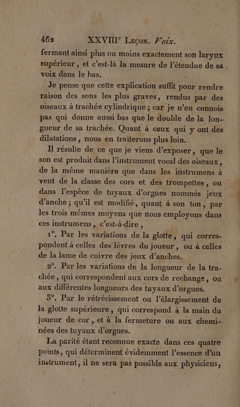 ‘äG62 , XX VIII Lecon. Z’orx. fermant ainsi plus ou moins exactement son larynx supérieur , et c’est-là la mesure de l'étendue de sa voix dans le bas. | Je pense que cette explication suflit pour rendre raison des sons les plus graves, rendus par des oiseaux à trachée cylindrique ; car je n’en connois pas qui donne aussi bas que le double de la lon- gueur de sa trachée. Quant à ceux qui y ont des dilatations , nous en traiterons plus loin. Il résulte de ce que je viens d’exposer, que le son est produit dans l’instrument vocal des oiseaux, de la même manière que dans les instrumens à vent de la classe des cors et des trompettes, ou dans l’espèce de tuyaux d’orgues nommés jeux d’anche ; An il est modifié, quant à son ton, par les trois mêmes moyens que nous employons dans ces TN , c’est-à-dire , *. Par les variations de la glotte, qui corres- RPRE à celles des'lèvres du joueur , ou à celles de la lame de cuivre des jeux d’anches. | 2°. Par les variations de la longueur de la tra- chée , qui correspondent aux cors de rechange, ou aux différentes longueurs des tuyaux d’orgues. 3°. Par le rétrécissement ou l'élargissement de la glotte supérieure, qui correspond à la main du joueur de cor , et à la fermeture ou aux chemi- nées des tuyaux d’orgues. | | La parité étant reconnue exacte dans ces quatre points, qui déterminent évidemment l’essence d’un instrument, il ne sera pas possible aux physiciens, L