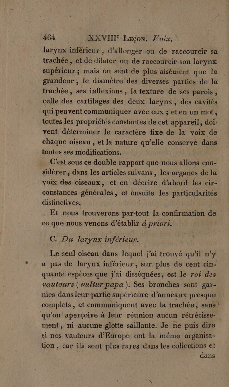 larynx inférieur , d’allonger ou de raccourcir sa trachée , et de dilater ou de raccourcir son larynx supérieur ; mais on sent de plus aisément que la grandeur , le diamètre des diverses parties de la trachée, ses inflexions , la texture de ses parois , celle des cartilages des deux larynx, des cavités qui peuvent communiquer avec eux ; et en un mot, toutes les propriétés constantes de cet appareil, doi- vent déterminer le caractère fixe de la voix de chaque oiseau , et la nature qu’elle conserve dans toutes ses miodificationé: C’est sous ce double rapport que nous allons con- sidérer ; dans les articles suivans , les organes dela voix des oiseaux, et en décrire d’abord les cir- constances générales, et ensuite les particularités distinctives. | Et nous trouverons par-tout la confirmation de ce que nous venons d'établir &amp; priors. | €. Du larynx inférieur. Le seul oiseau dans lequel j’ai trouvé qu'il n’y a pas de larynx inférieur , sur, plus de cent cin- quante espèces que j'ai disséquées, est le roi des vautours ( vullur papa). Ses bronches sont gar- nies dans leur partie supérieure d’anneaux presque complets, et communiquent avec la trachée , sans ment, ni aucune glotte saillante. Je ne puis dire si nos vautours d'Europe ont la même organisa- uon, car ils sont plus rares dans les collections et dans pe