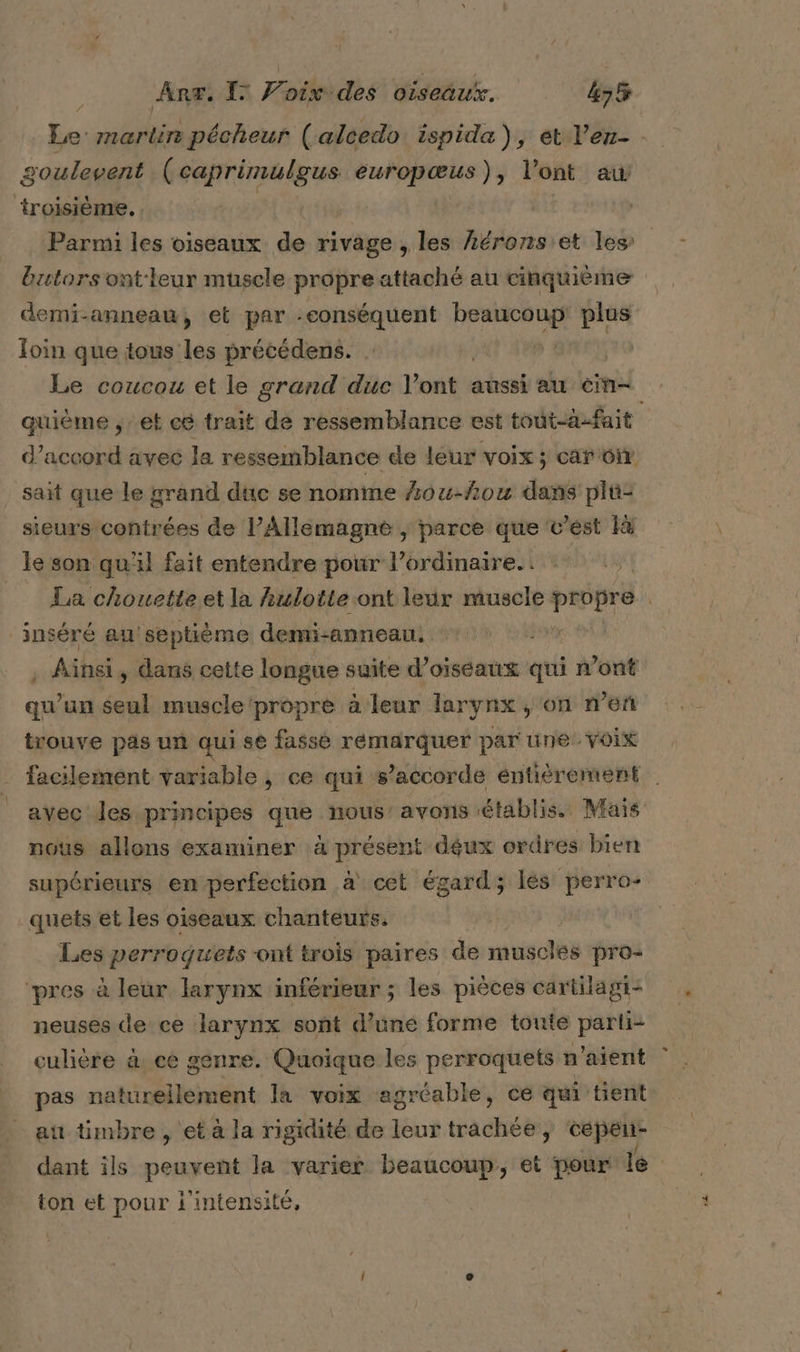 Sh martire pécheur ( alcedo: ispida) : et l’ez- goulevent (caprimulgus europœus), l'ont aw ‘troisième. , | Parmi les oiseaux de rivage , les Léronsiet les butorsont-leur muscle propre attaché au cinquième demi-anneau, et par -eonséquent tente: plus loin que tous les précédens. | Le coucou et le grand duc Pont : aussi au Cine quième , et c@ trait de ressemblance est tout-à-fait d'accord avec la ressemblance de leur voix ; car oi sait que le grand dtic se nomme 4ou-fou dans plû- sieurs contrées de l’Allemagne , parce que v’est le son qu'il fait entendre pour l’ordinaire.. La chouette et la hulotte ont leur muscle propre inséré au septième demi-anneau. R Aihsi , dans cette longue suite d’oiséaux qui n’ont qu'un seul muscle ‘propre à leur larynx , on n’en trouve pas un qui se fasse remarquer par tine voix facilement variable , ce qui s’accorde entièrement avec les principes que nous’ avons établis. Mais nous allons examiner à présent déux ordres bien supérieurs en perfection à cet égard; les perro- quets et les oiseaux chanteurs. Les perroguets “ont trois paires de muscles pro- ‘pres à leur larynx inférieur ; les pièces cartilagi- neuses de ce larynx soñt d’une forme touté parti- culière à. ce genre. Quoique les perroquets n'aient pas naturellement la voix agréable, ce qui tient au timbre , et à la rigidité de leur trachée , cepeu- dant ils peuvent la varier beaucoup, et pour le ton et pour l'intensité, |