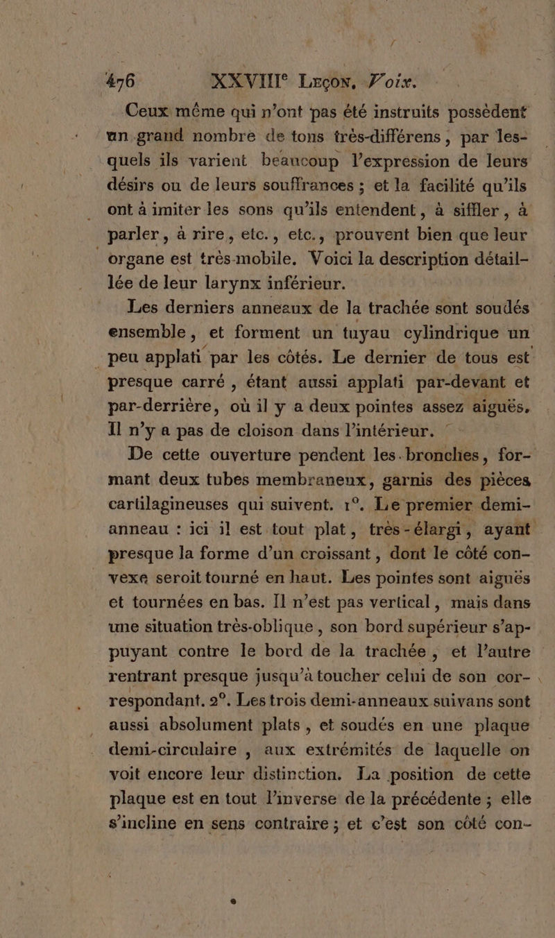 Ceux même qui n’ont pas été instruits possèdent un grand nombre de tons très-différens , par les- quels ils varient beaucoup l'expression de leurs désirs ou de leurs souffrances ; et la facilité qu’ils ont à imiter les sons qu’ils entendent, à siffler, à parler, à rire, etc., etc., prouvent bien que leur organe est très mobile. Voici la description détail- lée de leur larynx inférieur. Les derniers anneaux de la trachée sont soudés ensemble, et forment un tuyau cylindrique un _ peu applati par les côtés. Le dernier de tous est presque carré , étant aussi applati par-devant et par-derrière, où il y a deux pointes assez aiguës, Il n’y a pas de cloison dans l’intérieur. De cette ouverture pendent les.bronclies, for- mant deux tubes membraneux, garnis des pièces cartilagineuses qui suivent. 1°. Le premier demi- anneau : ici il est tout plat, très - élargi, ayant presque la forme d’un croissant , dont lé côté con- vexe seroit tourné en haut. Les pointes sont aignés et tournées en bas. Il n’est pas vertical, mais dans une situation très-oblique , son bord supérieur s’ap- puyant contre le bord de la trachée, et l’autre rentrant presque jusqu’à toucher celui de son cor- . respondant. 2°, Les trois demi-anneaux suivans sont aussi absolument plats , et soudés en une plaque demi-circulaire , aux extrémités de laquelle on voit encore leur distinction. La position de cette plaque est en tout l’inverse de la précédente ; elle s'incline en sens contraire ; et c’est son côté con-