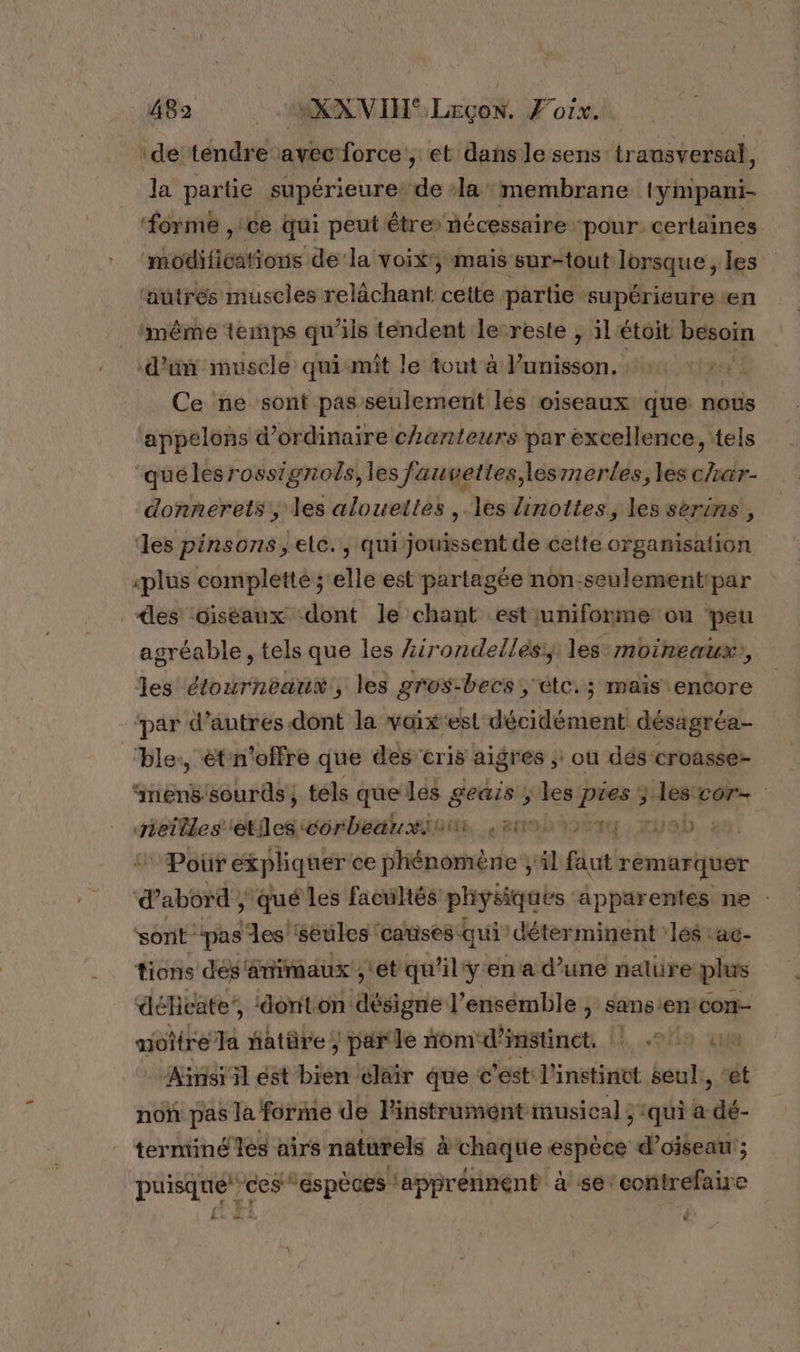 ‘de tendre avec force , et dans le sens transversal, Ja partie supérieure: de la membrane lympani- ‘forme , ce qui peut êtres nécessaire ‘pour. certaines modificafions de la voix'; mais sur-tout lorsque, les ‘autrés muscles relächant cette partie : supérieure en imême temps qu'ils tendent le-reste , il étoit besoin Ce ne sont pas seulement les oiseaux que nous appelons d'ordinaire chanteurs par excellence, tels “quélesrossignols, les fauvettes,\esmerles, les char- donnerets, les alouettes , les linottes, les séerins , les pinsons, elc., qui jouissent de cette organisation «plus completté ; elle est partagée non.seulementipar es Giséaux dont le chant est uniforme ou peu agréable, tels que les Lirondellés,, les:moineaux, les étourneaux, les gros-becs ; étc.; mais encore ‘par d’autres dont la vaix'esl décidément désagréa- ‘ble:, ét'n'offre que des cris aig res ,: où dés croasse- qiiënël sourds, tels que les geais ; les pies ; lescor- Heilles etes orbedurisun. e209%%3%14 Zvab :Poür expliquer'ce phénomène ;il faut remarquer dabôtd, qué les facultés physiques apparentes ne : sont pas es seules: catises qui” déterminent les ac- tions dés'ämimaux , ét qu’il'y en a d’une nature plus délicate’, ‘donton: désigie l’ensemble , sansen: su: à moitre Ja fatüre; parle nom‘d’imstinet, 7 un Ainsi il est bien cléir que c’est l'instinct seul, ‘ét non pas la forme de linstrument musical 3tqui a dé- terminé les airs naturels &amp; chaque espèce d’oiseau'; puisque ces “éspèces ‘apprénnent à se’contrefaire és +