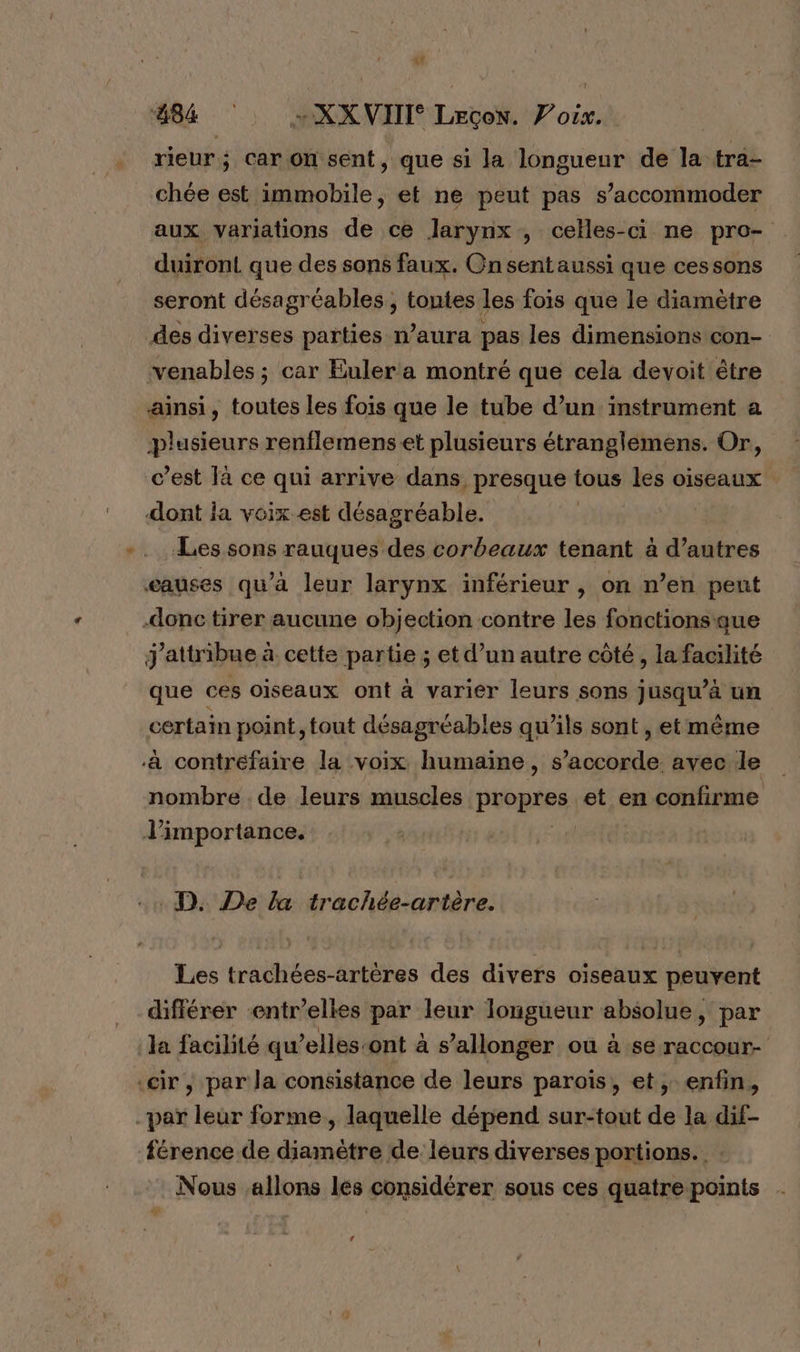 884 »+XX VIII Lecon. Voix. rieur; car on sent, que si la longueur de la tra- chée est immobile, et ne peut pas s’accommoder aux variations de ce larynx , celles-ci ne pro- duiront que des sons faux. Onsentaussi que cessons seront désagréables, toutes les fois que le diamètre des diverses parties n’aura pas les dimensions con- venables ; car Euler a montré que cela devoit être ainsi, toutes les fois que le tube d’un instrument a plusieurs renflemens et plusieurs étranglemens. Or, c’est là ce qui arrive dans presque tous les oiseaux dont ja voix est désagréable. Les sons rauques des corbeaux tenant à d’autres eauses qu'à leur larynx inférieur , on n’en pent donc tirer aucune objection contre les fonctions que j'attribue à cette partie ; et d’un autre côté, la facilité que ces oiseaux ont à varier leurs sons jusqu’à un certain point, tout désagréables qu’ils sont , et même à contréfaire la voix humaine, s’accorde avec de nombre . de leurs muscles propres. et en confirme l'importance. | D. De la trachée-artère. Les trachées-artères des divers oiseaux peuvent différer entr’elles par leur longueur absolue, par la facilité qu’elles-ont à s ’allonger où à se raccour- ‘cir , par la consistance de leurs parois, et, enfin, _paï leur forme, laquelle dépend sur-tout de la dif- férence de diamètre de leurs diverses portions. Nous allons les considérer sous ces quatre points LA