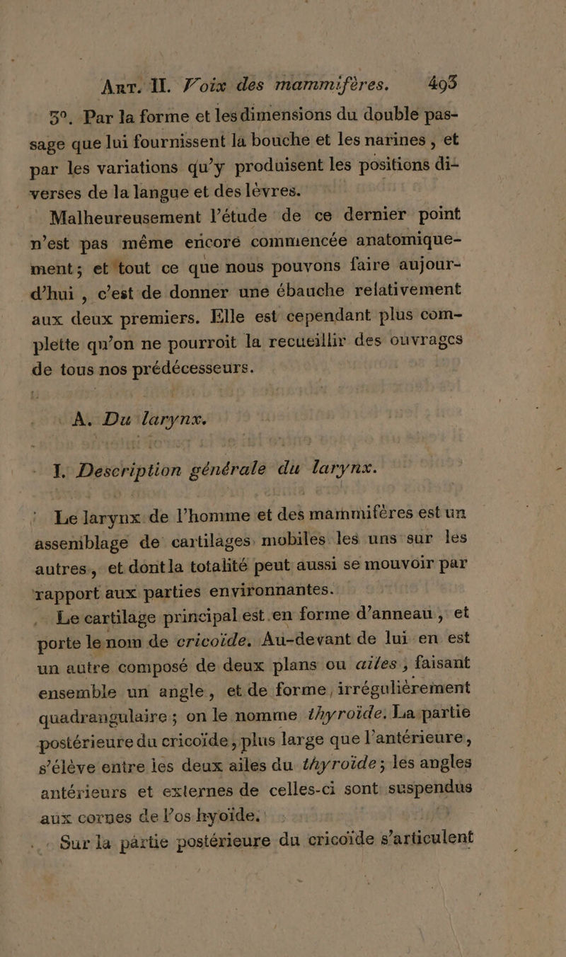 50. Par la forme et lesdimensions du double pas- sage que lui fournissent la bouche et les narines , et par les variations qu’y produisent les positions @ verses de la langue et des lèvres. _ Malheureusement l’étude de ce dernier point n’est pas même encoré commencée anatomique- ment; et tout ce que nous pouvons faire aujour- d’hui , c’est de donner une ébauche relativement aux deux premiers. Elle est cependant plus com- plette qu’on ne pourroit la recueillir des ouvrages de tous nos prédécesseurs. | À. Du de LA Description générale du NOR Le larynx de l’homme et dé marnmifères est un assemblage de cartilages mobiles les uns sur les autres, et dont la totalité peut aussi se mouvoir par rapport aux parties environnantes. | .… Le cartilage principal est .en forme d’anneau, et porte lenom de cricoïde, Au-devant de lui en est un autre composé de deux plans ou ailes, faisant ensemble uni angle, et de forme, irréguliérement quadrangulaire ; on le nomme thyroïde, La partie postérieure du cricoïde , plus large que l’antérieure, s'élève entre les deux ailes du t4yroide; les angles antérieurs et externes de celles-ci sont ee Ac id aux cornes de l’oshyoïde. . Sur la partie postérieure du cricoïde s ’articulent