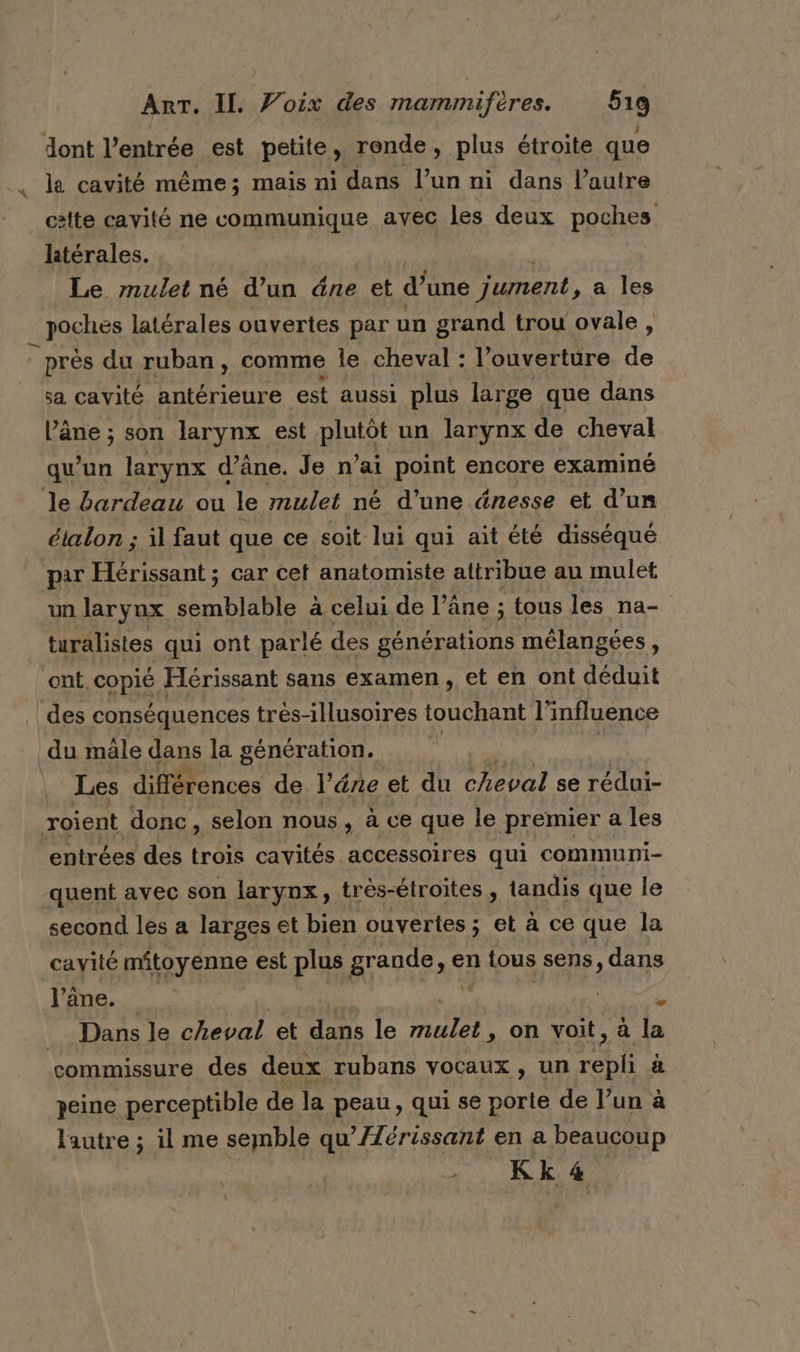 dont l'entrée est petite, ronde, plus étroite que _ la cavité même; mais ni dans l’un ni dans l’autre cette cavité ne communique avec les deux poches latérales. Le mulet né d’un dne et d’une jument, a les :HOGRSS latérales ouvertes par un grand trou ovale, près du ruban, comme le cheval : l'ouverture de sa cavité antérieure est aussi plus large que dans l’âne ; son larynx est plutôt un larynx de cheval qu'un larynx d'âne. Je n’ai point encore examiné le bardeau ou le mulet né d’une énesse et d’un étalon ; il faut que ce soit lui qui ait été disséqué par Hérissant ; car cet anatomiste attribue au mulet un larynx semblable à celui de l’âne ; tous les na- turalistes qui ont parlé des générations mélangées : ont. cons Hérissant sans examen, et en ont déduit des conséquences tres-illusoires touchant l'influence du mâle dans la génération. Les différences de l’ére et du cheval se rédui- roient donc, selon nous, à ce que le premier a les entrées des trois cavités accessoires qui communi- quent avec son larynx, très-étroites, tandis que le second les a larges et bien ouvertes; et à ce que la cavité mitoyenne est plus grande, en à tous sens, dans l’âne. u Dans le cheval et dans le PE on voit, à la commissure des deux rubans vocaux, un repli à peine perceptible de la peau, qui se porte de l’un à lautre ; il me semble qu’Æérissant en a beaucoup