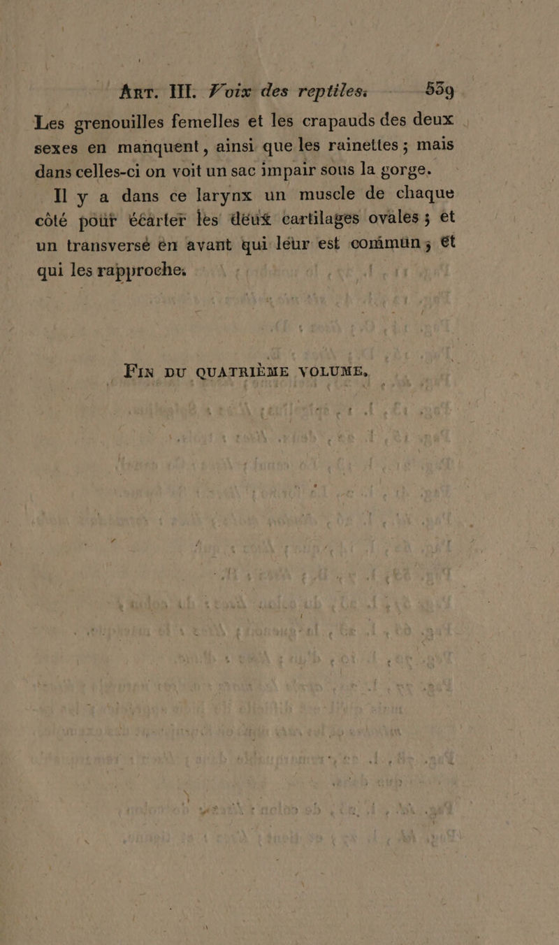 Les grenouilles femelles et les crapauds des deux sexes en manquent, ainsi que les rainettes ; mais dans celles-ci on voit un sac impair sous la gorge. Il y a dans ce larynx un muscle de chaque côté pour ééarler les deux cartilages ovales ; et un transversé én avant qui léur est commun; Et qui les rapproche: | Fin DU QUATRIÈME VOLUME,