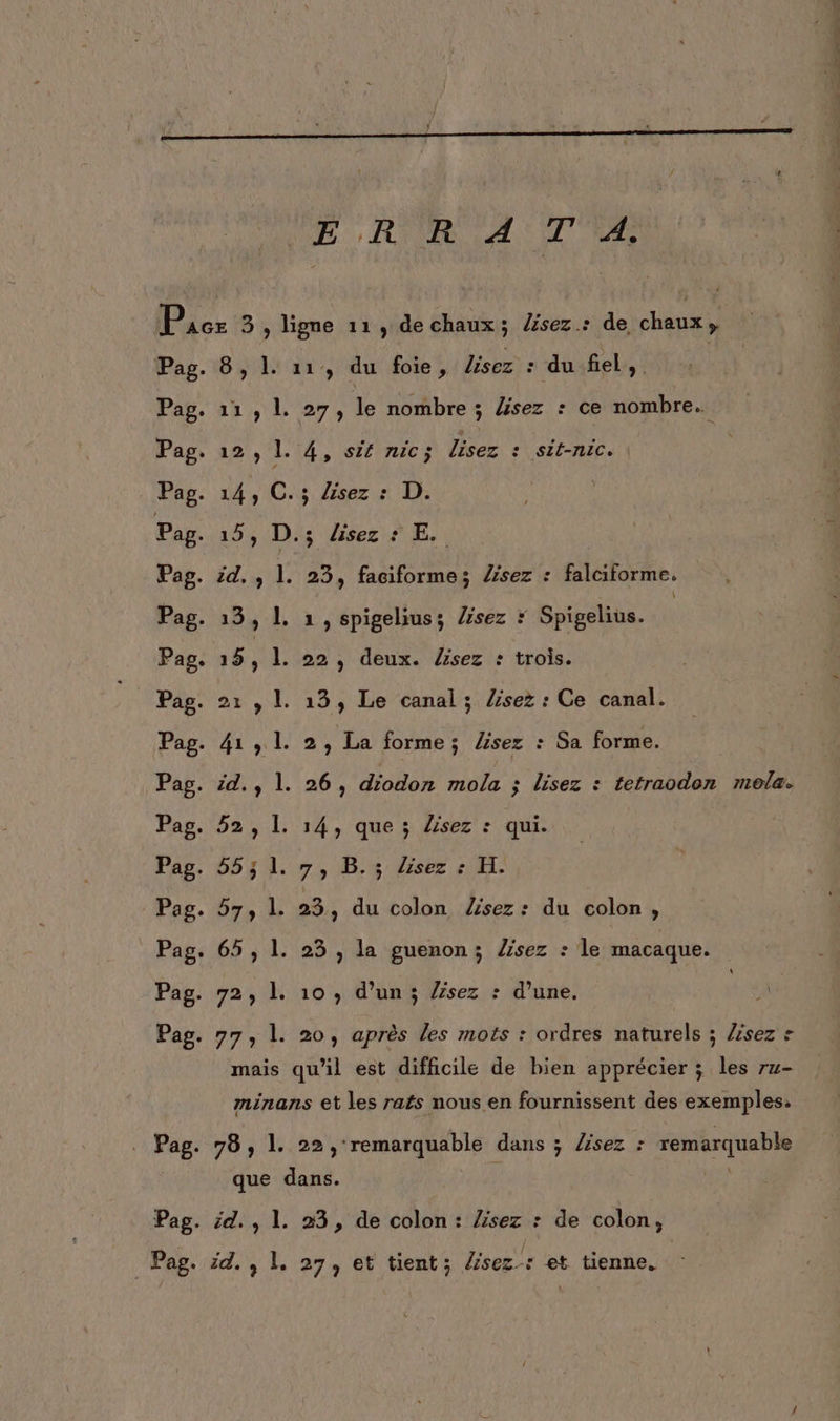 VERRA TER Pag. Pag. _Pag. id 8,1. 11, du foie, lisez : du fiel, 11, L 27, le nombre ; lisez : ce nombre. s üisez # E.. . 23, faciformes Zsez : falciforme. . 1, spigelius; Zsez * Spigelius. . 22, deux. /isez : trois. . 2, La forme; lisez : Sa forme. . 26, diodon mola ; lisez : tetraodon meola. . 14, que ; lisez : qui. “7, D,%: dir #1. ; 23, du colon /sez : du colon, . 25 , la guenon; Âsez : le macaque. mais qu'il est difficile de bien apprécier ; les ru- minans et les rats nous en fournissent des exemples, que dans. id. , 1. 23, de colon: séde : de colon, &gt; L. 27, et tient; lisez: et tienne.