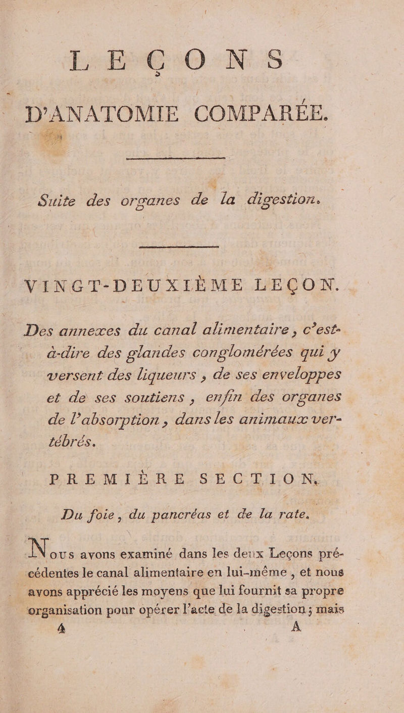 LECONS D'ANATOMIE COMPARÉE. E. Suite des orzanes de La digestion. VINGT-DEUXIÈME LEÇON. Des annexes du canal alimentaire, c’est ‘… à-dire des glandes conglomérées qui y | versent des liqueurs , de ses enveloppes et de ses soutiens , enfin des organes de l'absorption, dans les animaux ver- tébrés. PREMIÈRE SECTION Du foie, du pancréas et de la rate, | ous avons examiné dans les deux Leçons pré- cédentes le canal alimentaire en lui-même , et nous _ avons apprécié les moyens que lui fournit sa propre organisation pour opérer l’acte de la digestion ; mais 4 Fr. À