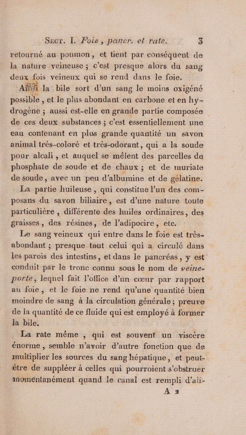 retourné au poumon, et tient par conséquent de la nature veineuse ; c’est presque alors du sang deux fois veineux qui se rend dans le foie. ABS la bile sort d’un sang le moins oxigéné possible , et le plus abondant en carbone et en hy- drogène ; aussi est-elle en grande partie composée de ces deux. substances ; c’est essentiellement une eau contenant en plus grande quantité un savon animal très-coloré et très-odorant, qui a la soude pour alcali , et auquel se mêlent des parcelles de phosphate de soude et de chaux ; et de muriate de soude, avec un peu d’albumine et de gélatine. La partie huileuse , qui constitue l’un des com- _posans du savon biliaire, est d’une nature toute particulière , différente des huiles ordinaires, des graisses, des résines, de l’adipocire, etc. Le sang veineux qui entre dans le foie est très- abondant ; presque teut celui qui a circulé dans les parois des intestins, et dans le pancréas, y est conduit par le tronc connu sous le nom de veine- porte, lequel fait l'office d’un cœur par rapport au foie, et le foie ne rend qu’une quantité bien moindre de sang à la circulation générale ; preuve de ja quantité de ce fluide qui est employé à former la bile, _ La rate même , qui est souvent un viscère énorme , semble n'avoir d’autre fonction que de multiplier les sources du sang hépatique, et peut- être de suppléer à celles qui pourroient s’obstruer momentanément quand le canal est rempli d’ali- À 2