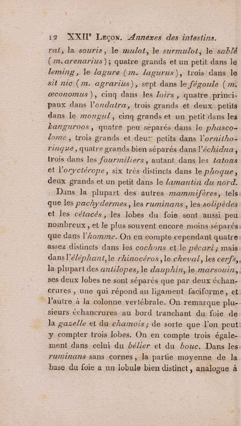 ; 12 XXII Leçon. Annexes des intestins. rat, la souris, le mulot, le surmulots le seblé (mm, arenarius); quatre grands et un petit dans le leming, le lagure (in. lagurus), trois dans le sit nic (m. agrarius), sept dans le fégoule ( m. œconomus ), cinq dans les Loirs, quatre princi- paux dans l’ondatra, trois grands êt deux petits dans le mongul, cinq grands et un petit dans les banguroos, quatre peu séparés dans le phasco=. lomé ; trois grands et deux petits dans l’ornitho= rénque, quatre grands bien séparés dans l’échidna, trois dans les fourimiliers, autant dans les tatous et l’oryctérope, six très-distincts dans le pAoque, deux grands et un petit dans le /xmantin du nord. Dans la plupart des autres mammifères, tels: que les pachydermes, les ruminans, les-solipèdes: et les céfacés, les lobes du foie sont aussi peu: nombreux , et le plus souvent encore moins séparés: que dans l’omme. On en compte cependant quatre: assez distincts dans les cochons et le pécari; mais: dans l’éléphant,le rhinocéros ,le cheval, les cerfs, la plupart des antilopes, le dauphin, le marsouin, | ses deux lobes ne sont séparés que par deux échan-. crures , une qui répond au ligament faciforme, et: l’autre à la colonne vertébrale. On remarque plu-. sieurs échancrures au bord tranchant du: foie de: la gazelle et du chamois ; de sorte que l’on peut! y compter trois lobes. On en compte trois égale-. ment dans celui du bélier et du bouc. Dans les: ruminans sans .Cornes , la partie moyenne de la. base du foie a un lobule bien distinct, analogue à