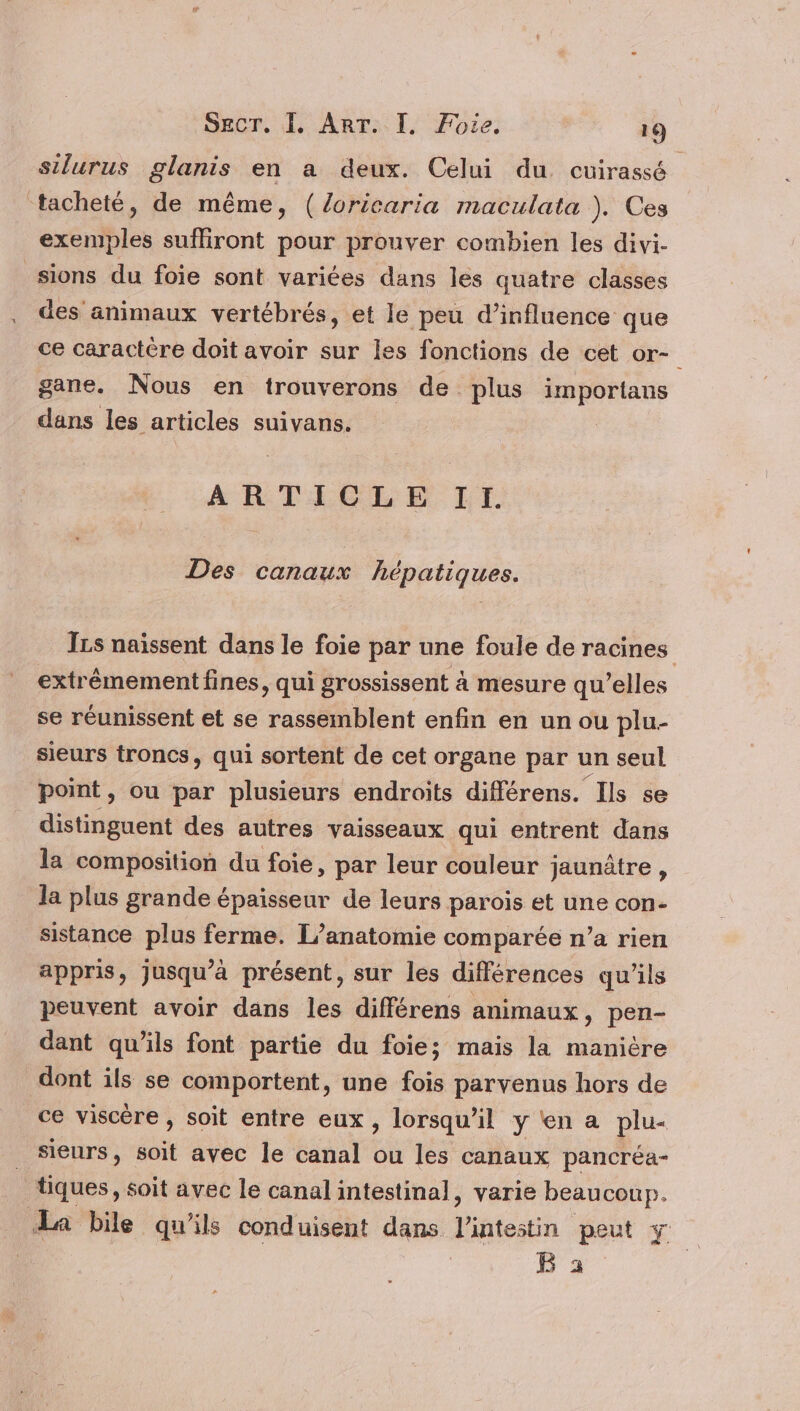 silurus glanis en a deux. Celui du cuirassé ‘tacheté, de même, (/oricaria maculata ). Ces exemples sufliront pour prouver combien les divi- sions du foie sont variées dans les quatre classes des animaux vertébrés, et le peu d'influence que ce caractère doit avoir sur les fonctions de cet or- gane. Nous en trouverons de plus sa tv dans les articles suivans. ARTICLE II. Des canaux hépatiques. ILs naissent dans le foie par une foule de racines extrêmement fines, qui grossissent à mesure qu’elles se réunissent et se rassemblent enfin en un ou plu- sieurs troncs, qui sortent de cet organe par un seul point, ou par plusieurs endroits différens. Ils se distinguent des autres vaisseaux qui entrent dans la composition du foie, par leur couleur jaunètre , la plus grande épaisseur de leurs parois et une con- sistance plus ferme. L’anatomie comparée n’a rien appris, Jusqu'à présent, sur les différences qu’ils peuvent avoir dans les différens animaux, pen- dant qu’ils font partie du foie; mais la manière dont ils se comportent, une fois parvenus hors de ce viscère , soit entre eux, lorsqu'il y'en a plu- sieurs, soit avec le canal ou les canaux pancréa- tiques, soit avec le canal intestinal, varie beaucoup. La bile qu'ils conduisent dans Lintostin peut y B 3